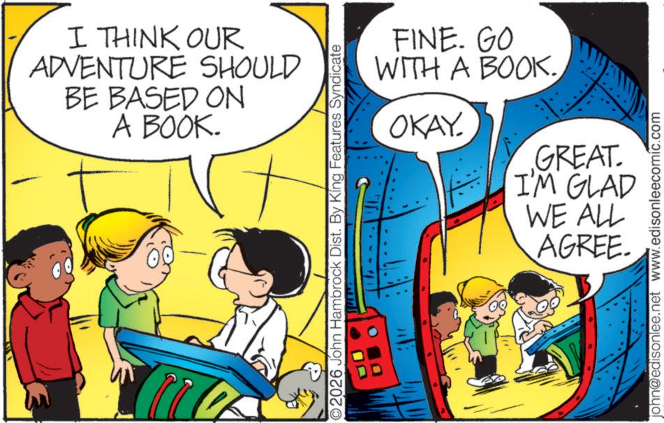 Pleased OCR: 2 I THINK OUR ADVENTURE SHOULD BE BASED ON A BOOK. ©2026 John Hambrock Dist. By King Features Syndicate FINE. GO WITH A BOOK. OKAY. GREAT. I'M GLAD WE ALL AGREE. john@edisonlee.net www.edisonleecomic.com 2 I THINK OUR ADVENTURE SHOULD BE BASED ON A BOOK . © 2026 John Hambrock Dist . By King Features Syndicate FINE . GO WITH A BOOK . OKAY . GREAT . I'M GLAD WE ALL AGREE . john@edisonlee.net www.edisonleecomic.com