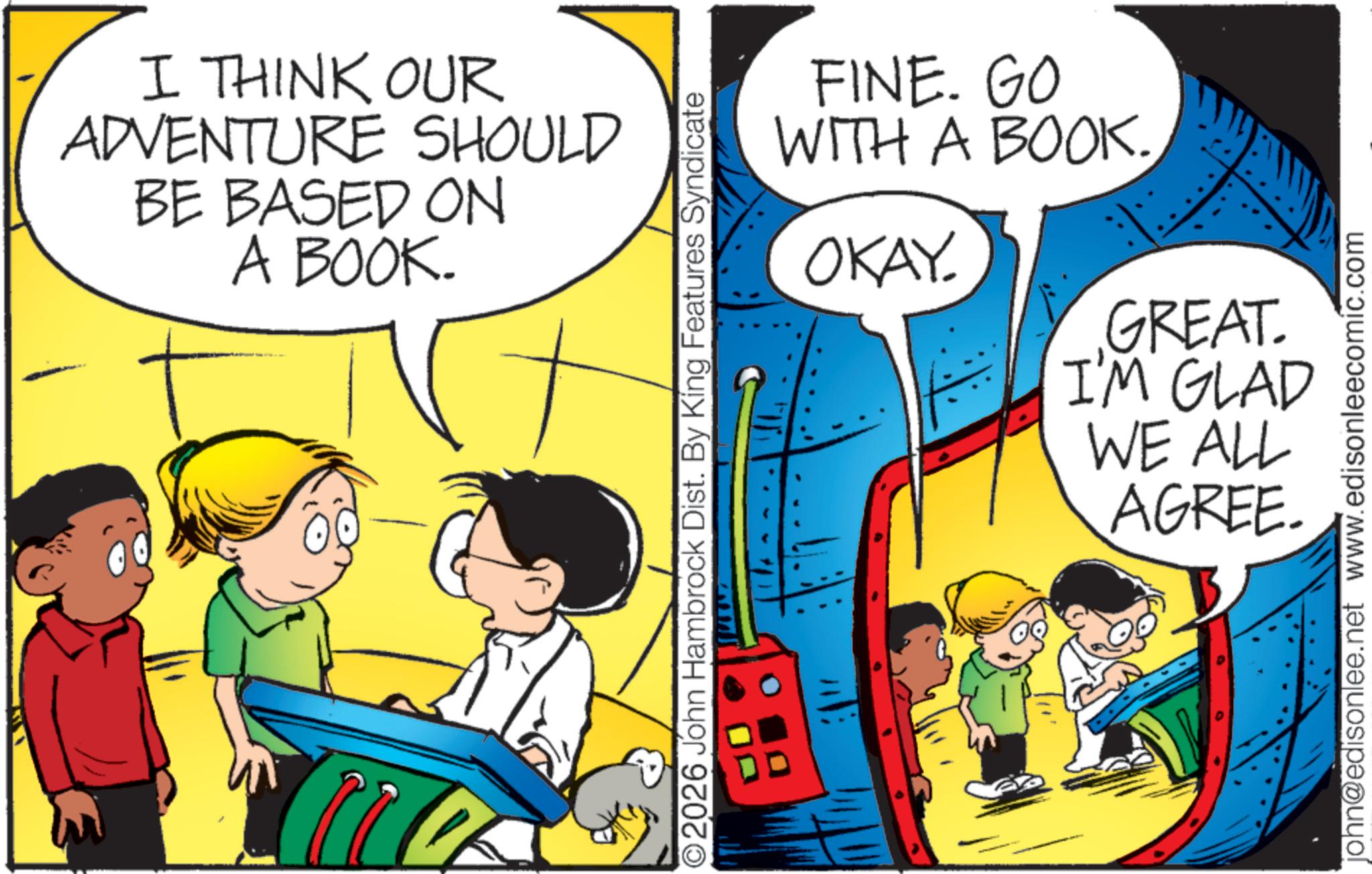 Pleased OCR: 2 I THINK OUR ADVENTURE SHOULD BE BASED ON A BOOK. ©2026 John Hambrock Dist. By King Features Syndicate FINE. GO WITH A BOOK. OKAY. GREAT. I'M GLAD WE ALL AGREE. john@edisonlee.net www.edisonleecomic.com 2 I THINK OUR ADVENTURE SHOULD BE BASED ON A BOOK . © 2026 John Hambrock Dist . By King Features Syndicate FINE . GO WITH A BOOK . OKAY . GREAT . I'M GLAD WE ALL AGREE . john@edisonlee.net www.edisonleecomic.com