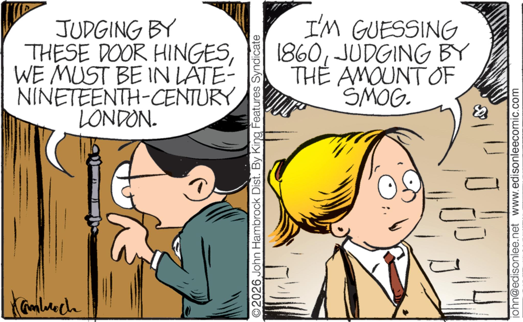Photo caption OCR: Kamlech JUDGING BY THESE DOOR HINGESWE MUST BE IN LATE- NINETEENTH-CENTURY LONDON. I'M GUESSING 1860JUDGING BY THE AMOUNT OF SMOG. ©2026 John Hambrock Dist. By King Features Syndicate john@edisonlee.net www.edisonleecomic.com Kamlech JUDGING BY THESE DOOR HINGESWE MUST BE IN LATE- NINETEENTH - CENTURY LONDON . I'M GUESSING 1860JUDGING BY THE AMOUNT OF SMOG . © 2026 John Hambrock Dist . By King Features Syndicate john@edisonlee.net www.edisonleecomic.com