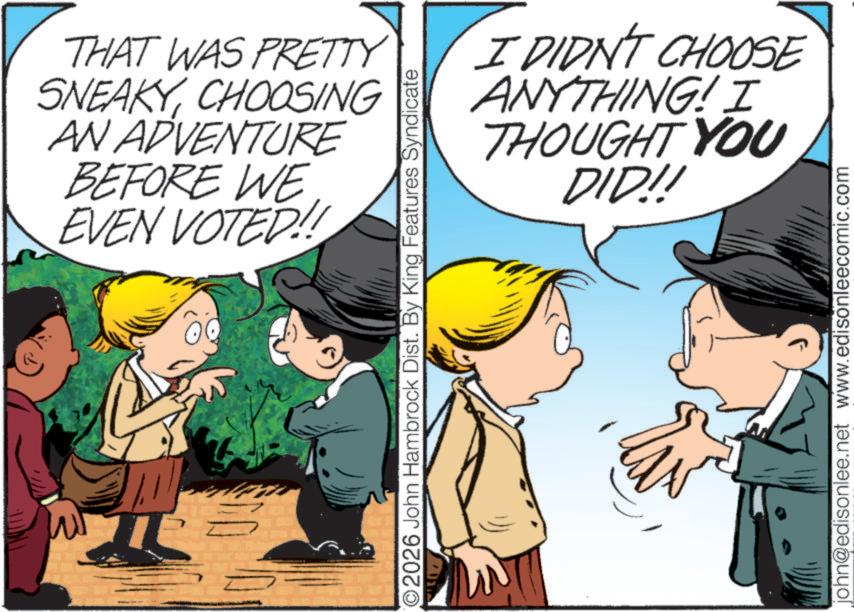 Comic book OCR: THAT WAS PRETTY SNEAKYCHOOSING AN ADVENTURE BEFORE WE EVEN VOTED!! O2026 John Hambrock Dist. By King Features Syndicate I DIDN'T CHOOSE ANYTHING! I THOUGHT YOU DID!! john@edisonlee.net www.edisonleecomic.com THAT WAS PRETTY SNEAKYCHOOSING AN ADVENTURE BEFORE WE EVEN VOTED !! O2026 John Hambrock Dist . By King Features Syndicate I DIDN'T CHOOSE ANYTHING ! I THOUGHT YOU DID !! john@edisonlee.net www.edisonleecomic.com