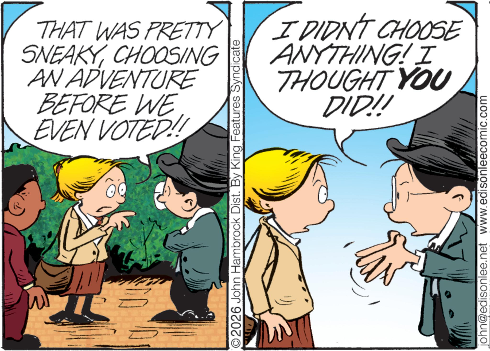 Comic book OCR: THAT WAS PRETTY SNEAKYCHOOSING AN ADVENTURE BEFORE WE EVEN VOTED!! O2026 John Hambrock Dist. By King Features Syndicate I DIDN'T CHOOSE ANYTHING! I THOUGHT YOU DID!! john@edisonlee.net www.edisonleecomic.com THAT WAS PRETTY SNEAKYCHOOSING AN ADVENTURE BEFORE WE EVEN VOTED !! O2026 John Hambrock Dist . By King Features Syndicate I DIDN'T CHOOSE ANYTHING ! I THOUGHT YOU DID !! john@edisonlee.net www.edisonleecomic.com