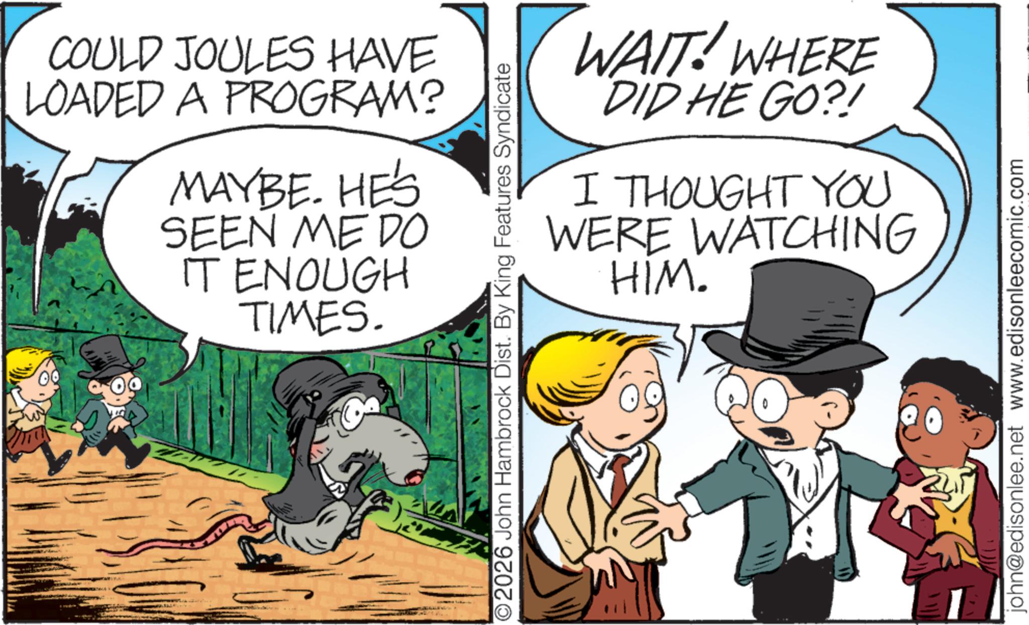 Photo caption OCR: COULD JOULES HAVE LOADED A PROGRAM? MAYBE. HE'S SEEN ME DO IT ENOUGH TIMES. O2026 John Hambrock Dist. By King Features Syndicate WAIT! WHERE DID HE GO?! I THOUGHT YOU WATCHING WERE HIM. john@edisonlee.net www.edisonleecomic.com COULD JOULES HAVE LOADED A PROGRAM ? MAYBE . HE'S SEEN ME DO IT ENOUGH TIMES . O2026 John Hambrock Dist . By King Features Syndicate WAIT ! WHERE DID HE GO ?! I THOUGHT YOU WATCHING WERE HIM . john@edisonlee.net www.edisonleecomic.com