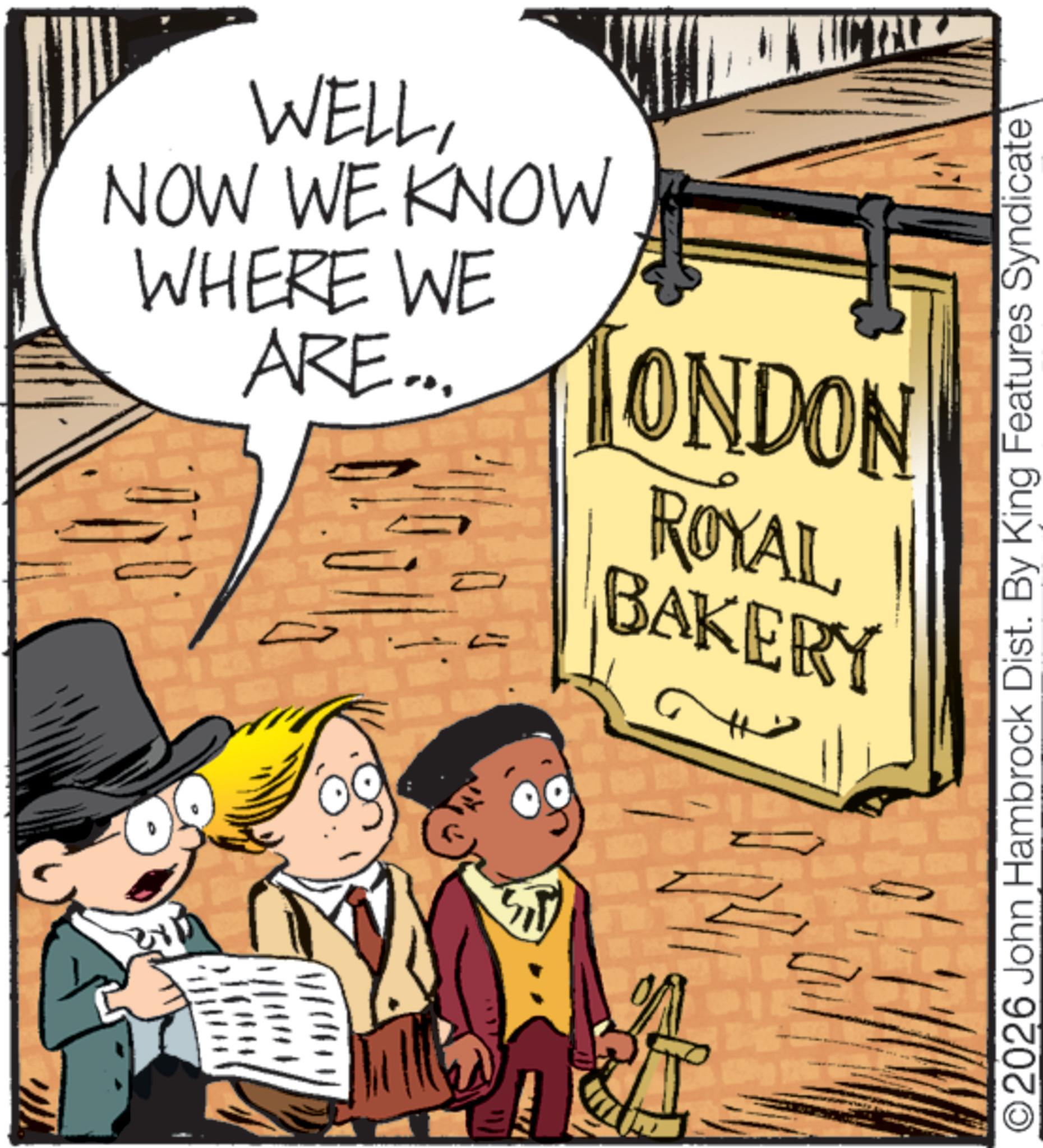 Bread OCR: WELLNOW WE KNOW WHERE WE ARE... ARE ... TONDON ROYAL BAKERY ©2026 John Hambrock Dist. By King Features Syndicate WELLNOW WE KNOW WHERE WE ARE ... ARE ... TONDON ROYAL BAKERY © 2026 John Hambrock Dist . By King Features Syndicate