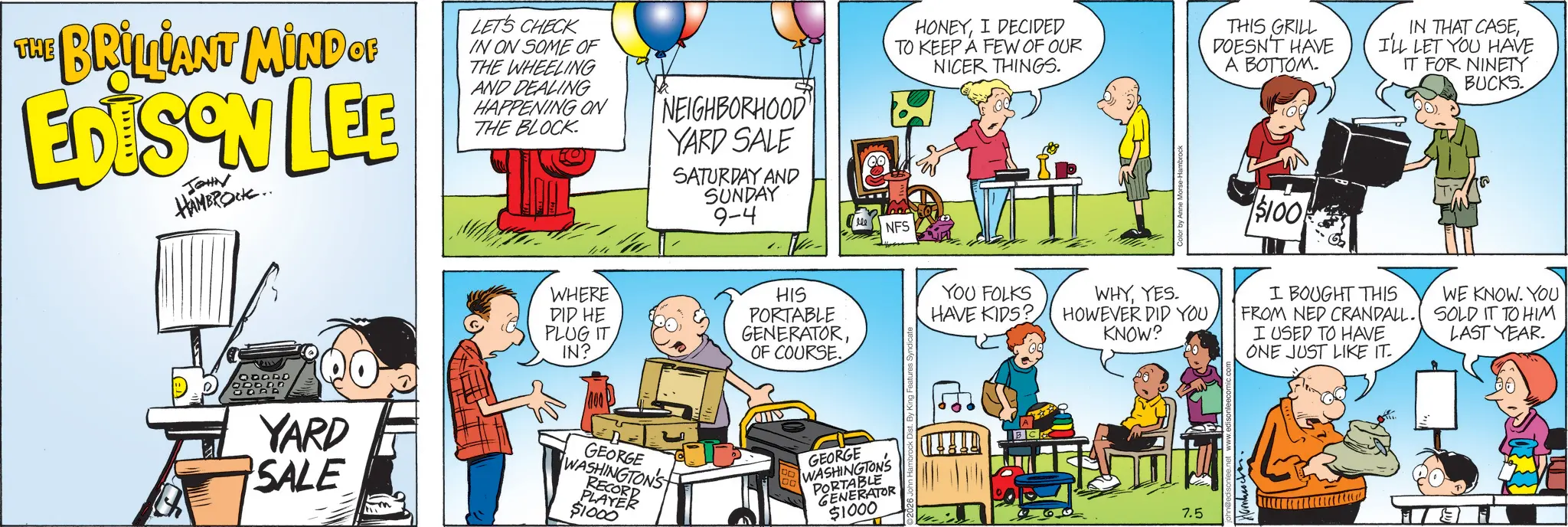 Animated cartoon OCR: THE BRILLIANT MIND OF EDISON LEE JOHN HAMBROCK.. LET'S CHECK IN ON SOME OF THE WHEELING AND DEALING HAPPENING ON THE BLOCK. NEIGHBORHOOD YARD SALE SATURDAY AND SUNDAY 9-4 HONEYI DECIDED TO KEEP A FEW OF OUR NICER THINGS. THIS GRILL DOESN'T HAVE A BOTTOM. IN THAT CASEI'LL LET YOU HAVE IT FOR NINETY BUCKS. NFS E ODODD ODDDD YARD SALE WHERE DID HE PLUG IT IN? HIS PORTABLE GENERATOROF COURSE. GEORGE WASHINGTON'S RECORD PLAYER $1000 GEORGE WASHINGTON'S PORTABLE GENERATOR $1000 YOU FOLKS HAVE KIDS? $100 WHYYES. HOWEVER DID YOU KNOW? I BOUGHT THIS FROM NED CRANDALL. I USED TO HAVE ONE JUST LIKE IT. WE KNOW. YOU SOLD IT TO HIM LAST YEAR. 7.5 THE BRILLIANT MIND OF EDISON LEE JOHN HAMBROCK .. LET'S CHECK IN ON SOME OF THE WHEELING AND DEALING HAPPENING ON THE BLOCK . NEIGHBORHOOD YARD SALE SATURDAY AND SUNDAY 9-4 HONEYI DECIDED TO KEEP A FEW OF OUR NICER THINGS . THIS GRILL DOESN'T HAVE A BOTTOM . IN THAT CASEI'LL LET YOU HAVE IT FOR NINETY BUCKS . NFS E ODODD ODDDD YARD SALE WHERE DID HE PLUG IT IN ? HIS PORTABLE GENERATOROF COURSE . GEORGE WASHINGTON'S RECORD PLAYER $ 1000 GEORGE WASHINGTON'S PORTABLE GENERATOR $ 1000 YOU FOLKS HAVE KIDS ? $ 100 WHYYES . HOWEVER DID YOU KNOW ? I BOUGHT THIS FROM NED CRANDALL . I USED TO HAVE ONE JUST LIKE IT . WE KNOW . YOU SOLD IT TO HIM LAST YEAR . 7.5