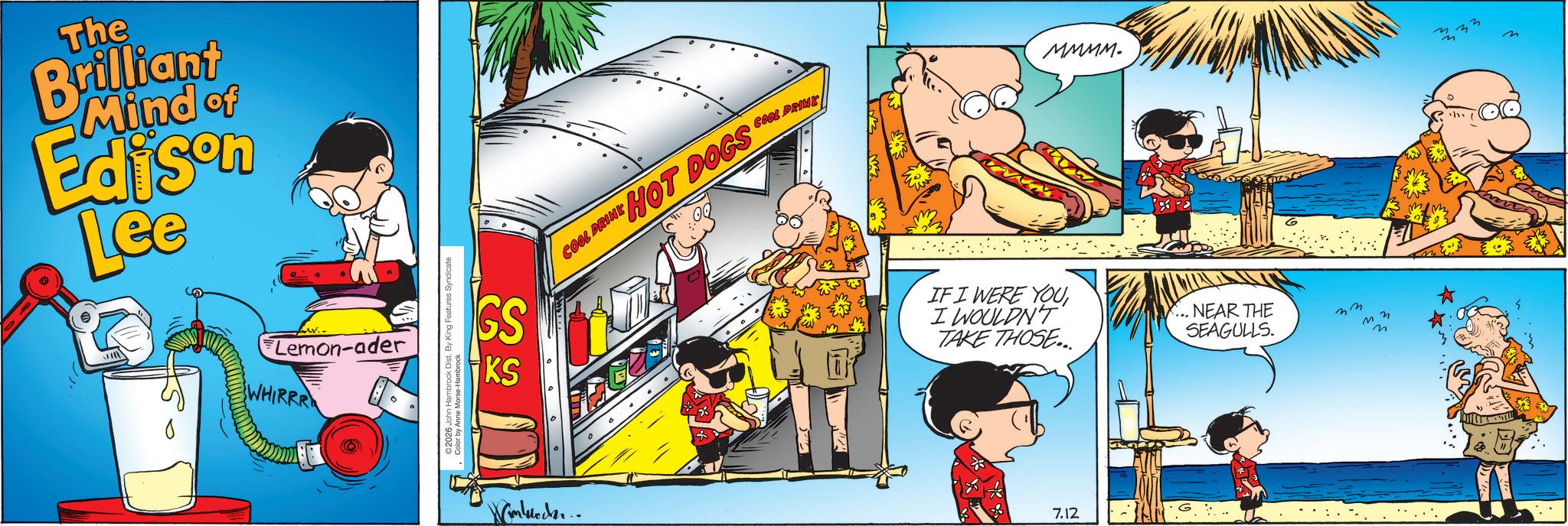 Comic book OCR: The Brilliant Mind of Edison Lee Lemon-ader WHIRRR GS KS 2026 John Hambrock Dist. By King Features Syndicate Color by Anne Morse-Hambrock Wmlundu.. COOL DRINK HOT DOGS COOL DRINK MMMM. IF I WERE YOU I WOULDN'T TAKE THOSE... NEAR THE SEAGULLS. 7.12 3 The Brilliant Mind of Edison Lee Lemon - ader WHIRRR GS KS 2026 John Hambrock Dist . By King Features Syndicate Color by Anne Morse - Hambrock Wmlundu .. COOL DRINK HOT DOGS COOL DRINK MMMM . IF I WERE YOU I WOULDN'T TAKE THOSE ... NEAR THE SEAGULLS . 7.12 3