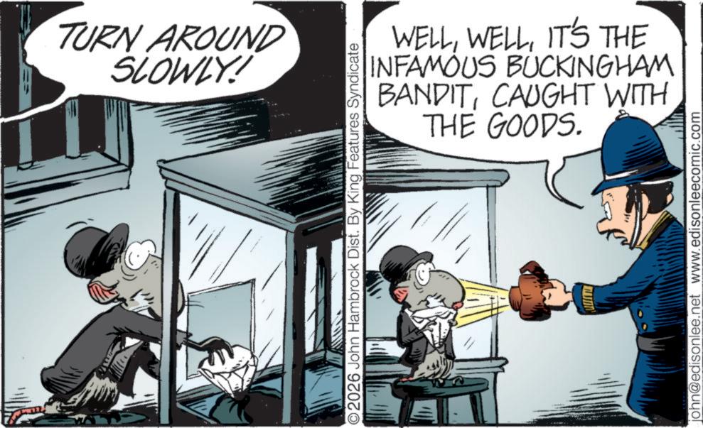Conversation OCR: TURN AROUND SLOWLY! ©2026 John Hambrock Dist. By King Features Syndicate WELLIT'S THE INFAMOUS BUCKINGHAM BANDITTHE GOODS. CAUGHT WITH john@edisonlee.net www.edisonleecomic.com TURN AROUND SLOWLY ! © 2026 John Hambrock Dist . By King Features Syndicate WELLIT'S THE INFAMOUS BUCKINGHAM BANDITTHE GOODS . CAUGHT WITH john@edisonlee.net www.edisonleecomic.com