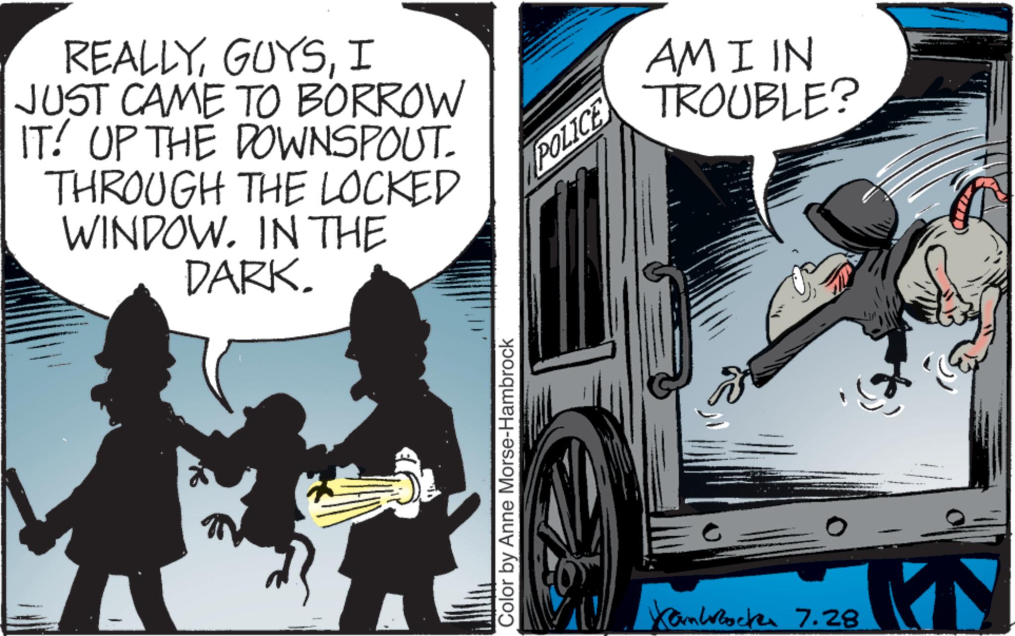 Comics OCR: REALLYI JUST CAME TO BORROW IT! UP THE DOWNSPOUT. THROUGH THE LOCKED WINDOW. IN THE DARK. Color by Anne Morse-Hambrock POLICE Kamlock 7.28 AMI IN TROUBLE? REALLYI JUST CAME TO BORROW IT ! UP THE DOWNSPOUT . THROUGH THE LOCKED WINDOW . IN THE DARK . Color by Anne Morse - Hambrock POLICE Kamlock 7.28 AMI IN TROUBLE ?