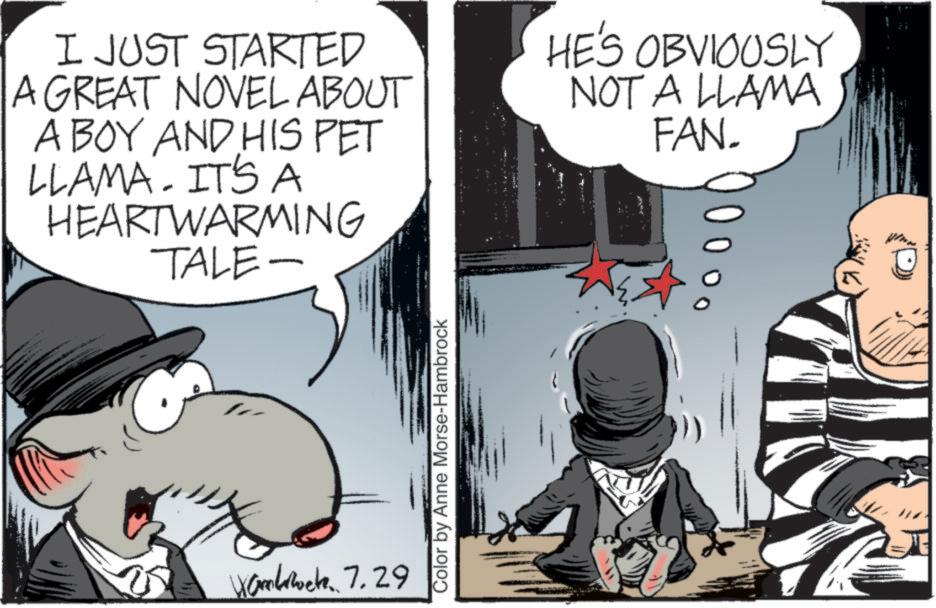 Comic book OCR: I JUST STARTED A GREAT NOVEL ABOUT A BOY AND HIS PET LLAMA. IT'S A HEARTWARMING TALE- HE'S OBVIOUSLY NOT A LLAMA FAN. Wombwete. 7.29 Color by Anne Morse-Hambrock I JUST STARTED A GREAT NOVEL ABOUT A BOY AND HIS PET LLAMA . IT'S A HEARTWARMING TALE- HE'S OBVIOUSLY NOT A LLAMA FAN . Wombwete . 7.29 Color by Anne Morse - Hambrock