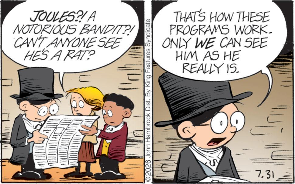 Child OCR: JOULES?! A NOTORIOUS BANDIT?! CAN'T ANYONE SEE HE'S A RAT? THAT'S HOW THESE PROGRAMS WORK. ONLY WE CAN SEE HIM AS HE REALLY IS. O2026 John Hambrock Dist. By King Features Syndicate 7.31 JOULES ?! A NOTORIOUS BANDIT ?! CAN'T ANYONE SEE HE'S A RAT ? THAT'S HOW THESE PROGRAMS WORK . ONLY WE CAN SEE HIM AS HE REALLY IS . O2026 John Hambrock Dist . By King Features Syndicate 7.31