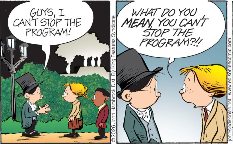Child OCR: GUYSI CAN'T STOP THE PROGRAM! ©2026 John Hambrock Dist. By King Features Syndicate WHAT DO YOU MEAN YOU CANT STOP THE PROGRAM?!! john@edisonlee.net www.edisonleecomic.com GUYSI CAN'T STOP THE PROGRAM ! © 2026 John Hambrock Dist . By King Features Syndicate WHAT DO YOU MEAN YOU CANT STOP THE PROGRAM ? !! john@edisonlee.net www.edisonleecomic.com