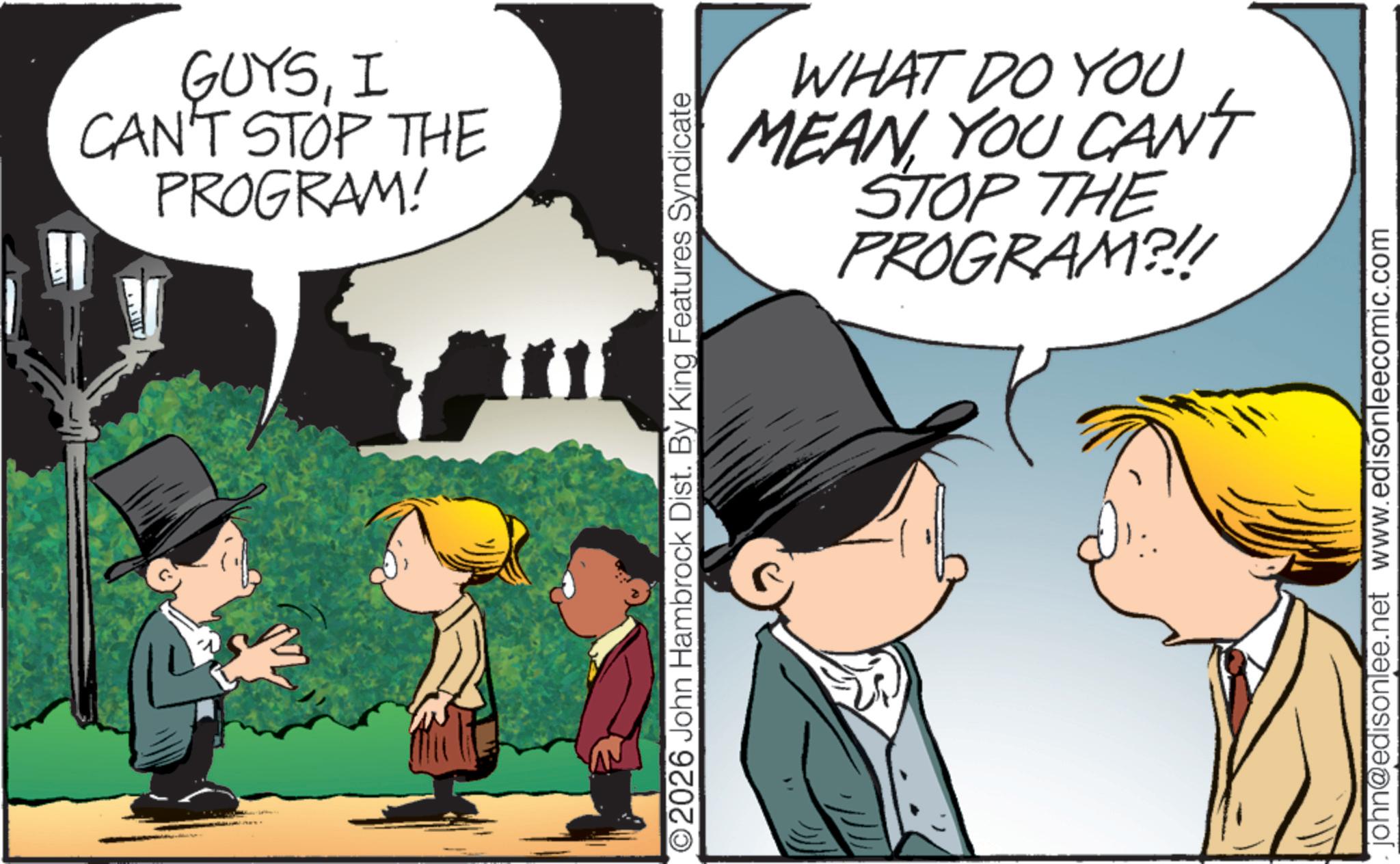 Child OCR: GUYSI CAN'T STOP THE PROGRAM! ©2026 John Hambrock Dist. By King Features Syndicate WHAT DO YOU MEAN YOU CANT STOP THE PROGRAM?!! john@edisonlee.net www.edisonleecomic.com GUYSI CAN'T STOP THE PROGRAM ! © 2026 John Hambrock Dist . By King Features Syndicate WHAT DO YOU MEAN YOU CANT STOP THE PROGRAM ? !! john@edisonlee.net www.edisonleecomic.com