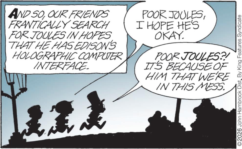 Photo caption OCR: AND SOOUR FRIENDS FRANTICALLY SEARCH FOR JOULES IN HOPES THAT HE HAS EDISON'S HOLOGRAPHIC COMPUTER INTERFACE POOR JOULESI HOPE HE'S OKAY. POOR JOULES?! IT'S BECAUSE OF HIM THAT WE'RE IN THIS MESS. ©2026 John Hambrock DistBy King Features Syndicate AND SOOUR FRIENDS FRANTICALLY SEARCH FOR JOULES IN HOPES THAT HE HAS EDISON'S HOLOGRAPHIC COMPUTER INTERFACE POOR JOULESI HOPE HE'S OKAY . POOR JOULES ?! IT'S BECAUSE OF HIM THAT WE'RE IN THIS MESS . © 2026 John Hambrock DistBy King Features Syndicate
