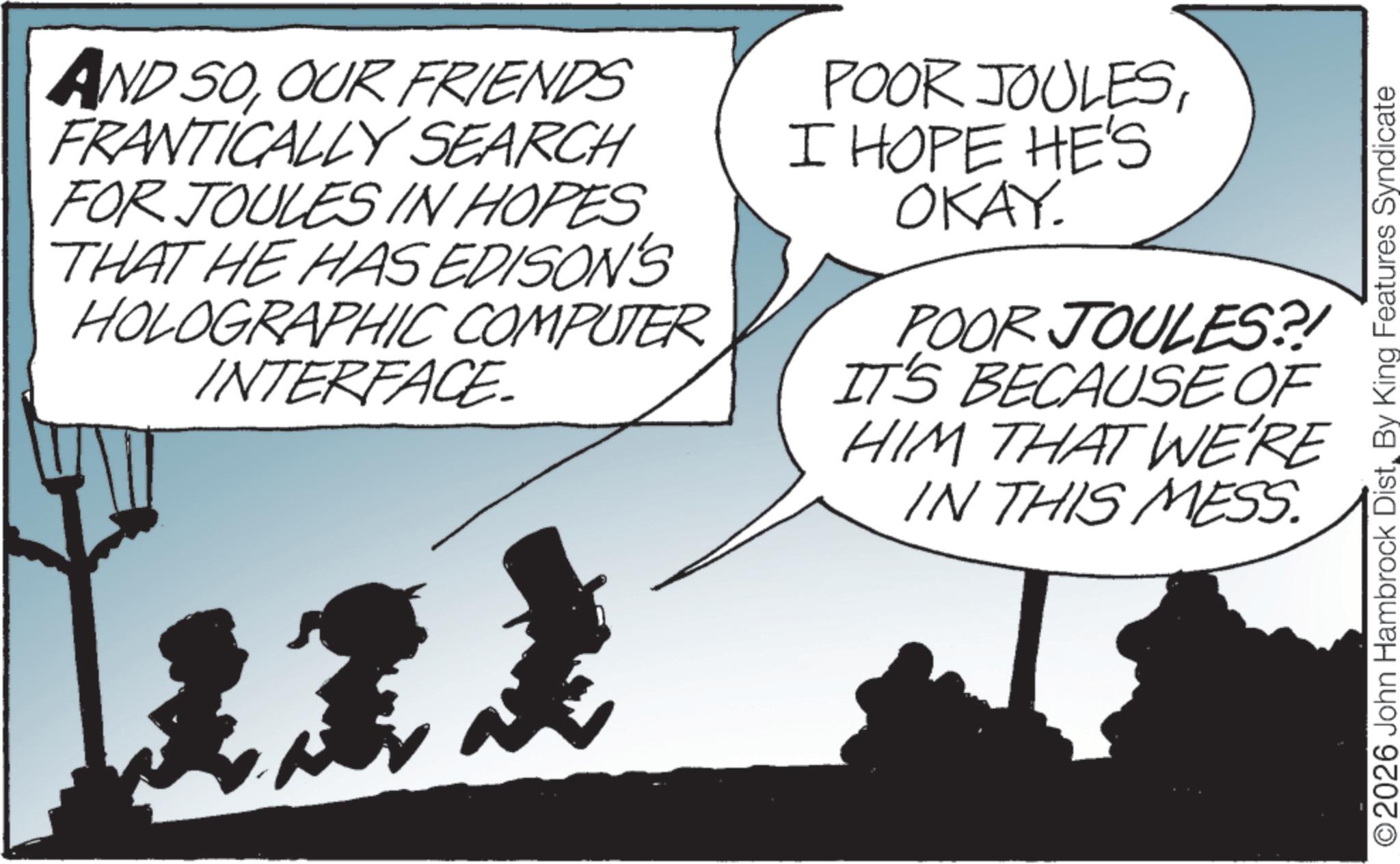 Photo caption OCR: AND SOOUR FRIENDS FRANTICALLY SEARCH FOR JOULES IN HOPES THAT HE HAS EDISON'S HOLOGRAPHIC COMPUTER INTERFACE POOR JOULESI HOPE HE'S OKAY. POOR JOULES?! IT'S BECAUSE OF HIM THAT WE'RE IN THIS MESS. ©2026 John Hambrock DistBy King Features Syndicate AND SOOUR FRIENDS FRANTICALLY SEARCH FOR JOULES IN HOPES THAT HE HAS EDISON'S HOLOGRAPHIC COMPUTER INTERFACE POOR JOULESI HOPE HE'S OKAY . POOR JOULES ?! IT'S BECAUSE OF HIM THAT WE'RE IN THIS MESS . © 2026 John Hambrock DistBy King Features Syndicate