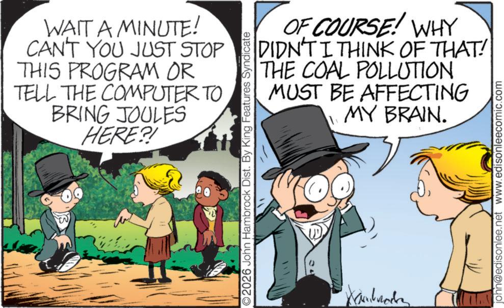Photo caption OCR: WAIT A MINUTE! CAN'T YOU JUST STOP THIS PROGRAM OR TELL THE COMPUTER TO BRING JOULES HERE?! W OF COURSE! WHY DIDN'T I THINK OF THAT! THE COAL POLLUTION MUST BE AFFECTING MY BRAIN. O2026 John Hambrock Dist. By King Features Syndicate Kambrockn john@edisonlee.net www.edisonleecomic.com WAIT A MINUTE ! CAN'T YOU JUST STOP THIS PROGRAM OR TELL THE COMPUTER TO BRING JOULES HERE ?! W OF COURSE ! WHY DIDN'T I THINK OF THAT ! THE COAL POLLUTION MUST BE AFFECTING MY BRAIN . O2026 John Hambrock Dist . By King Features Syndicate Kambrockn john@edisonlee.net www.edisonleecomic.com