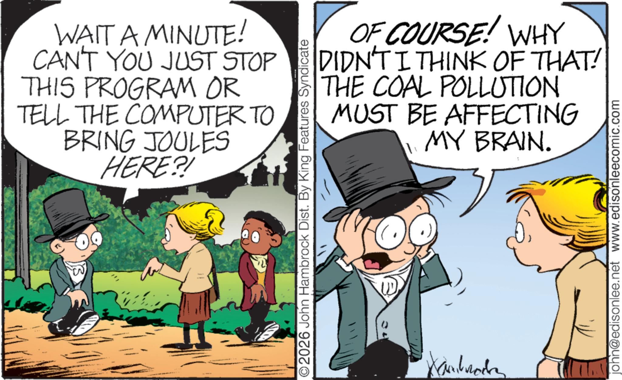 Photo caption OCR: WAIT A MINUTE! CAN'T YOU JUST STOP THIS PROGRAM OR TELL THE COMPUTER TO BRING JOULES HERE?! W OF COURSE! WHY DIDN'T I THINK OF THAT! THE COAL POLLUTION MUST BE AFFECTING MY BRAIN. O2026 John Hambrock Dist. By King Features Syndicate Kambrockn john@edisonlee.net www.edisonleecomic.com WAIT A MINUTE ! CAN'T YOU JUST STOP THIS PROGRAM OR TELL THE COMPUTER TO BRING JOULES HERE ?! W OF COURSE ! WHY DIDN'T I THINK OF THAT ! THE COAL POLLUTION MUST BE AFFECTING MY BRAIN . O2026 John Hambrock Dist . By King Features Syndicate Kambrockn john@edisonlee.net www.edisonleecomic.com