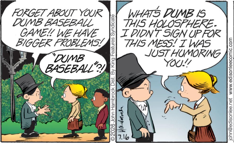 Comic book OCR: FORGET ABOUT YOUR DUMB BASEBALL GAME!! WE HAVE BIGGER PROBLEMS! "DUMB BASEBALL?! WHAT'S DUMB IS THIS HOLOSPHERE. I DIDN'T SIGN UP FOR THIS MESS! I WAS JUST HUMORING YOU!! O2026 John Hambrock Dist. By King Features Syndicate ???????? 7.16 john@edisonlee.net www.edisonleecomic.com FORGET ABOUT YOUR DUMB BASEBALL GAME !! WE HAVE BIGGER PROBLEMS ! " DUMB BASEBALL ?! WHAT'S DUMB IS THIS HOLOSPHERE . I DIDN'T SIGN UP FOR THIS MESS ! I WAS JUST HUMORING YOU !! O2026 John Hambrock Dist . By King Features Syndicate ???????? 7.16 john@edisonlee.net www.edisonleecomic.com