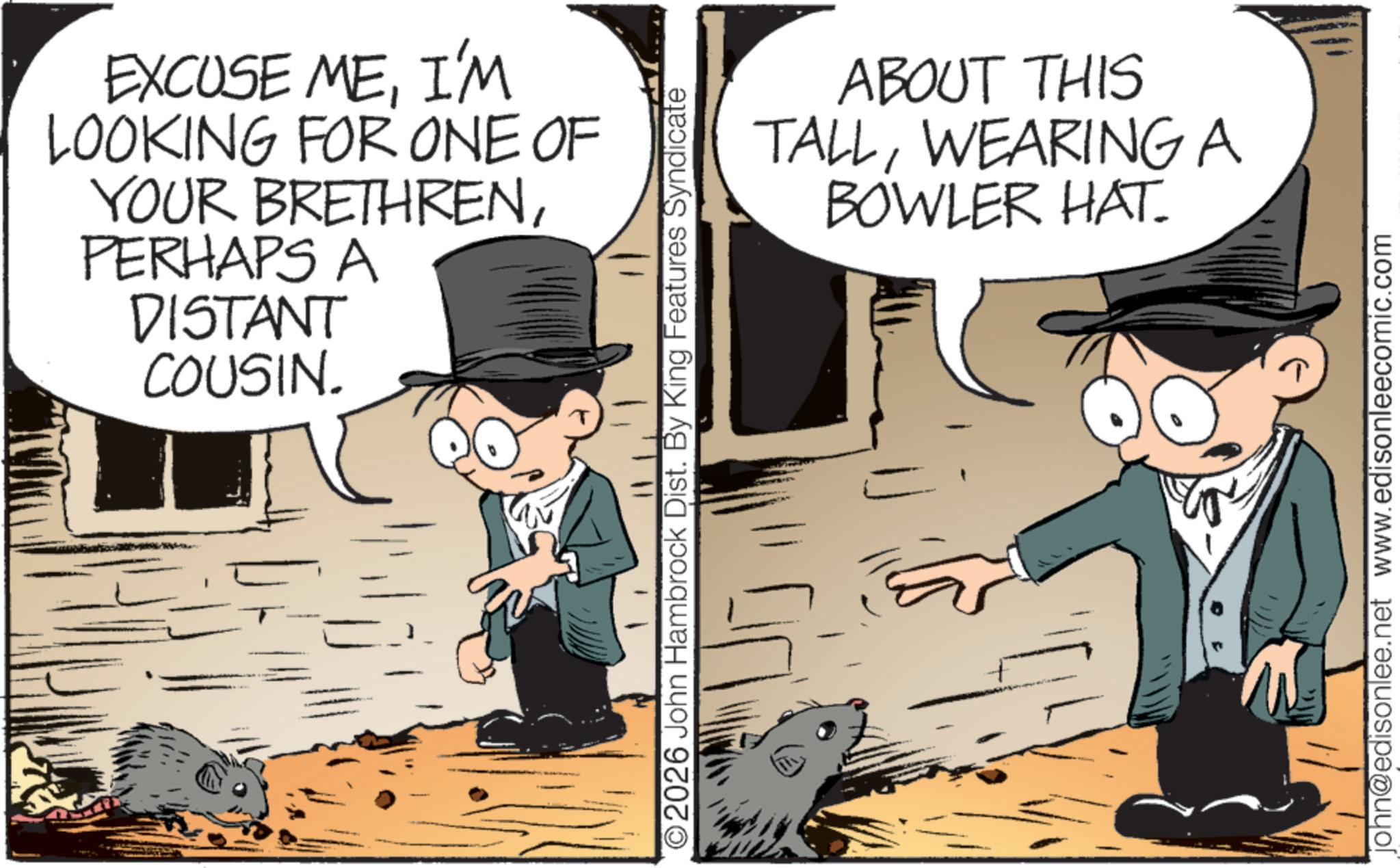 Photo caption OCR: EXCUSE MEI'M LOOKING FOR ONE OF YOUR BRETHRENPERHAPS A DISTANT COUSIN. ABOUT THIS TALLWEARING A BOWLER HAT. O2026 John Hambrock Dist. By King Features Syndicate john@edisonlee.net www.edisonleecomic.com EXCUSE MEI'M LOOKING FOR ONE OF YOUR BRETHRENPERHAPS A DISTANT COUSIN . ABOUT THIS TALLWEARING A BOWLER HAT . O2026 John Hambrock Dist . By King Features Syndicate john@edisonlee.net www.edisonleecomic.com