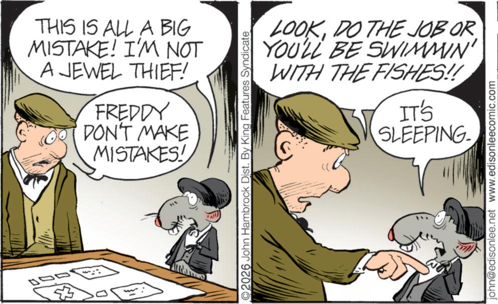 Animated cartoon OCR: THIS IS ALL A BIG MISTAKE! I'M NOT A JEWEL THIEF! FREDDY DON'T MAKE MISTAKES! LOOKDO THE JOB OR YOU'LL BE SWIMMIN' WITH THE FISHES!! O2026 John Hambrock Dist. By King Features Syndicate IT'S SLEEPING. john@edisonlee.net www.edisonleecomic.com THIS IS ALL A BIG MISTAKE ! I'M NOT A JEWEL THIEF ! FREDDY DON'T MAKE MISTAKES ! LOOKDO THE JOB OR YOU'LL BE SWIMMIN ' WITH THE FISHES !! O2026 John Hambrock Dist . By King Features Syndicate IT'S SLEEPING . john@edisonlee.net www.edisonleecomic.com