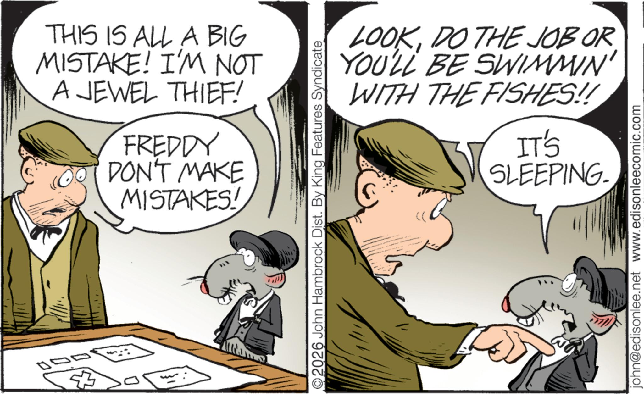 Animated cartoon OCR: THIS IS ALL A BIG MISTAKE! I'M NOT A JEWEL THIEF! FREDDY DON'T MAKE MISTAKES! LOOKDO THE JOB OR YOU'LL BE SWIMMIN' WITH THE FISHES!! O2026 John Hambrock Dist. By King Features Syndicate IT'S SLEEPING. john@edisonlee.net www.edisonleecomic.com THIS IS ALL A BIG MISTAKE ! I'M NOT A JEWEL THIEF ! FREDDY DON'T MAKE MISTAKES ! LOOKDO THE JOB OR YOU'LL BE SWIMMIN ' WITH THE FISHES !! O2026 John Hambrock Dist . By King Features Syndicate IT'S SLEEPING . john@edisonlee.net www.edisonleecomic.com