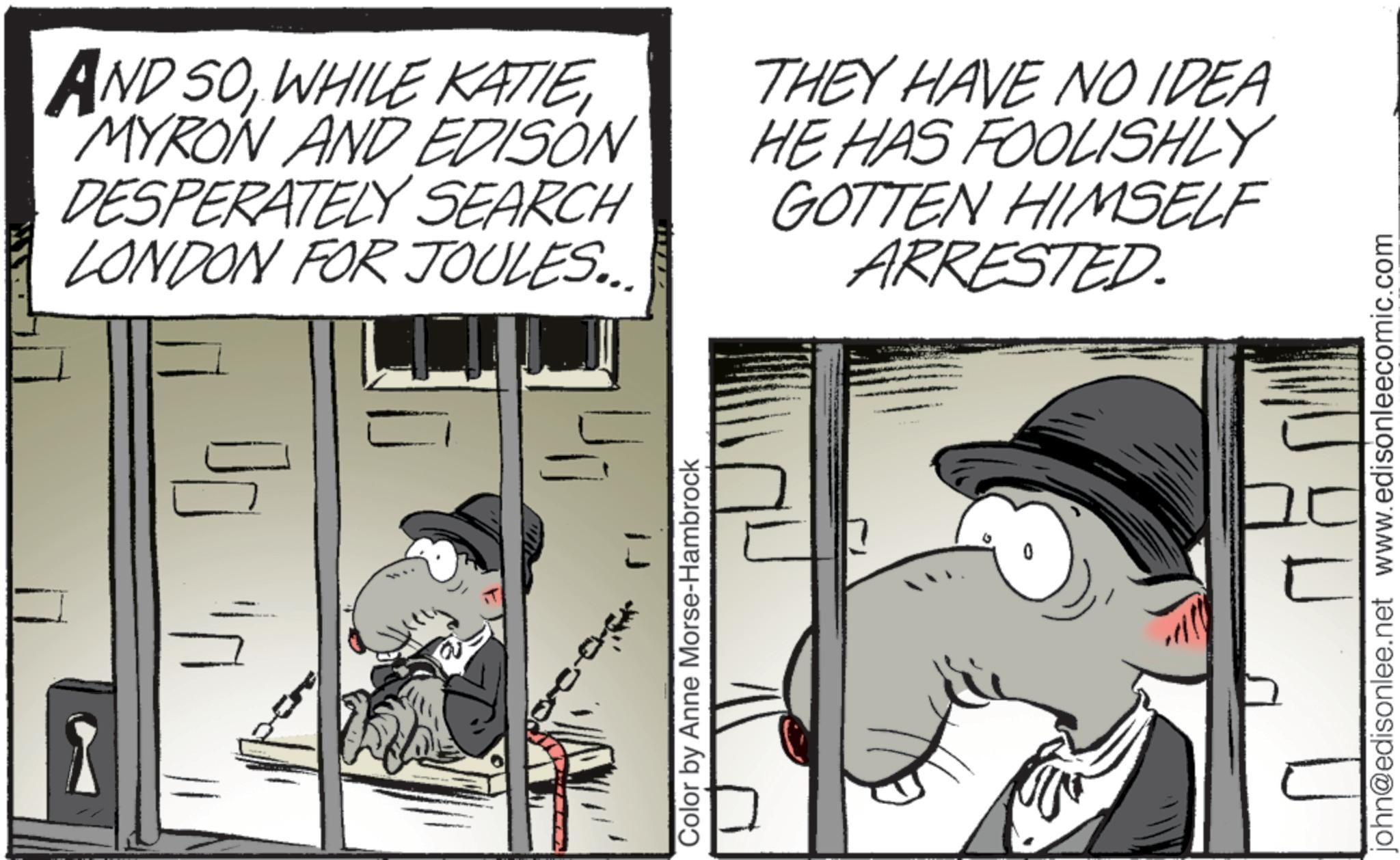 Fictional character OCR: AND SOMYRON AND EDISON DESPERATELY SEARCH LONDON FOR JOULES... THEY HAVE NO IDEA HE HAS FOOLISHLY GOTTEN HIMSELF ARRESTED. Color by Anne Morse-Hambrock john@edisonlee.net www.edisonleecomic.com AND SOWHILE KATIEMYRON AND EDISON DESPERATELY SEARCH LONDON FOR JOULES ... THEY HAVE NO IDEA HE HAS FOOLISHLY GOTTEN HIMSELF ARRESTED . Color by Anne Morse - Hambrock john@edisonlee.net www.edisonleecomic.com