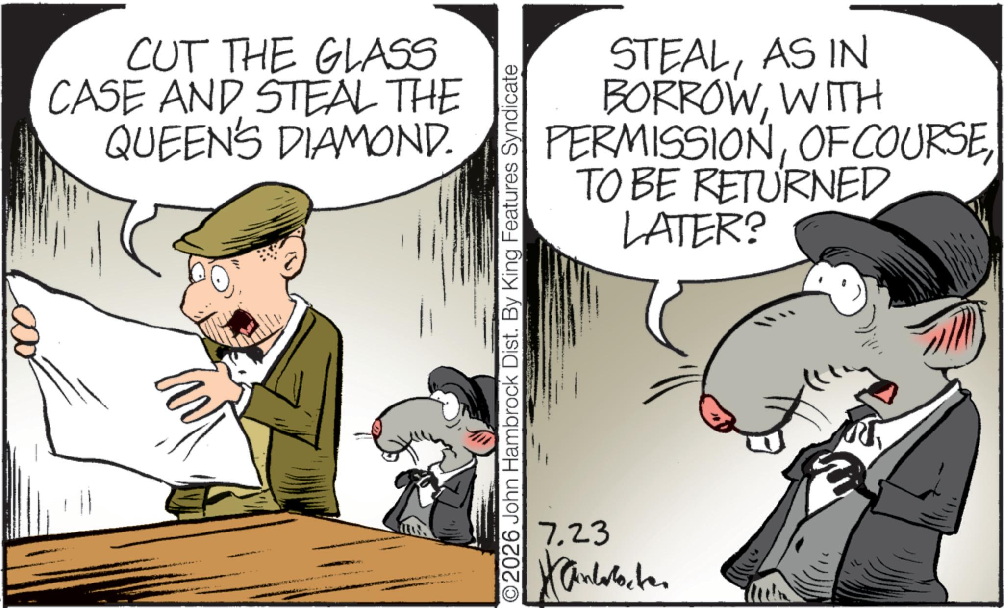 Fictional character OCR: CUT THE GLASS CASE AND STEAL THE QUEEN'S DIAMOND. STEALAS IN BORROWWITH PERMISSIONTO BE RETURNED LATER? O2026 John Hambrock Dist. By King Features Syndicate 7.23 Xandoboken CUT THE GLASS CASE AND STEAL THE QUEEN'S DIAMOND . STEALAS IN BORROWWITH PERMISSIONOF COURSETO BE RETURNED LATER ? O2026 John Hambrock Dist . By King Features Syndicate 7.23 Xandoboken