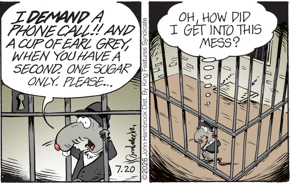 Fictional character OCR: OHHOW DID I GET INTO THIS MESS? ?? N 0 000 % ©2026 John Hambrock Dist. By King Features Syndicate I DEMAND A PHONE CALL!! AND A CUP OF EARL GREYWHEN YOU HAVE A SECOND. ONE SUGAR ONLY. PLEASE... 7.20 OHHOW DID I GET INTO THIS MESS ? ?? N 0 000 % © 2026 John Hambrock Dist . By King Features Syndicate I DEMAND A PHONE CALL !! AND A CUP OF EARL GREYWHEN YOU HAVE A SECOND . ONE SUGAR ONLY . PLEASE ... 7.20