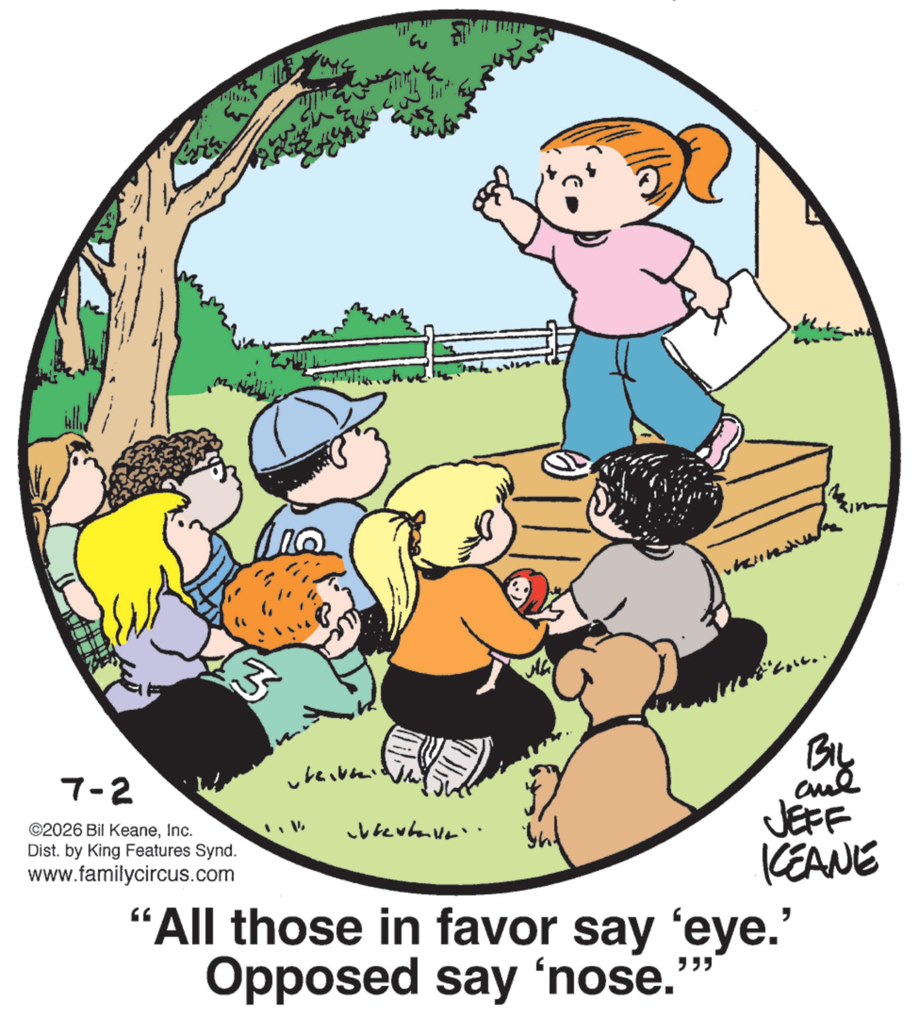Graphics OCR: ? ?? 3 BIL 7-2 ©2026 Bil KeaneInc. Dist. by King Features Synd. www.familycircus.com JEFF KEANE "All those in favor say 'eye.' Opposed say 'nose. "" ? ?? 3 BIL 7-2 © 2026 Bil KeaneInc. Dist . by King Features Synd . www.familycircus.com JEFF KEANE " All those in favor say ' eye . ' Opposed say ' nose . " "