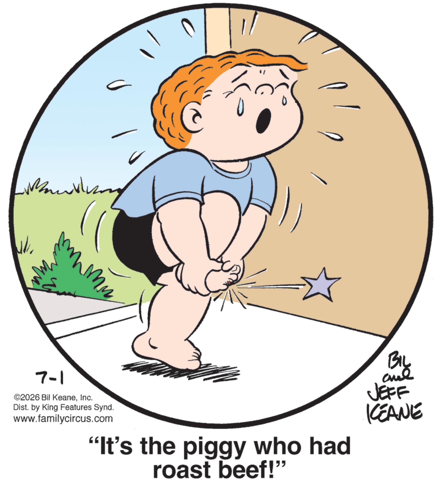 Child OCR: 7-1 mm ©2026 Bil KeaneInc. Dist. by King Features Synd. www.familycircus.com "It's the piggy who had roast beef!" BIL aue JEFF KCEANE 7-1 mm © 2026 Bil KeaneInc. Dist . by King Features Synd . www.familycircus.com " It's the piggy who had roast beef ! " BIL aue JEFF KCEANE