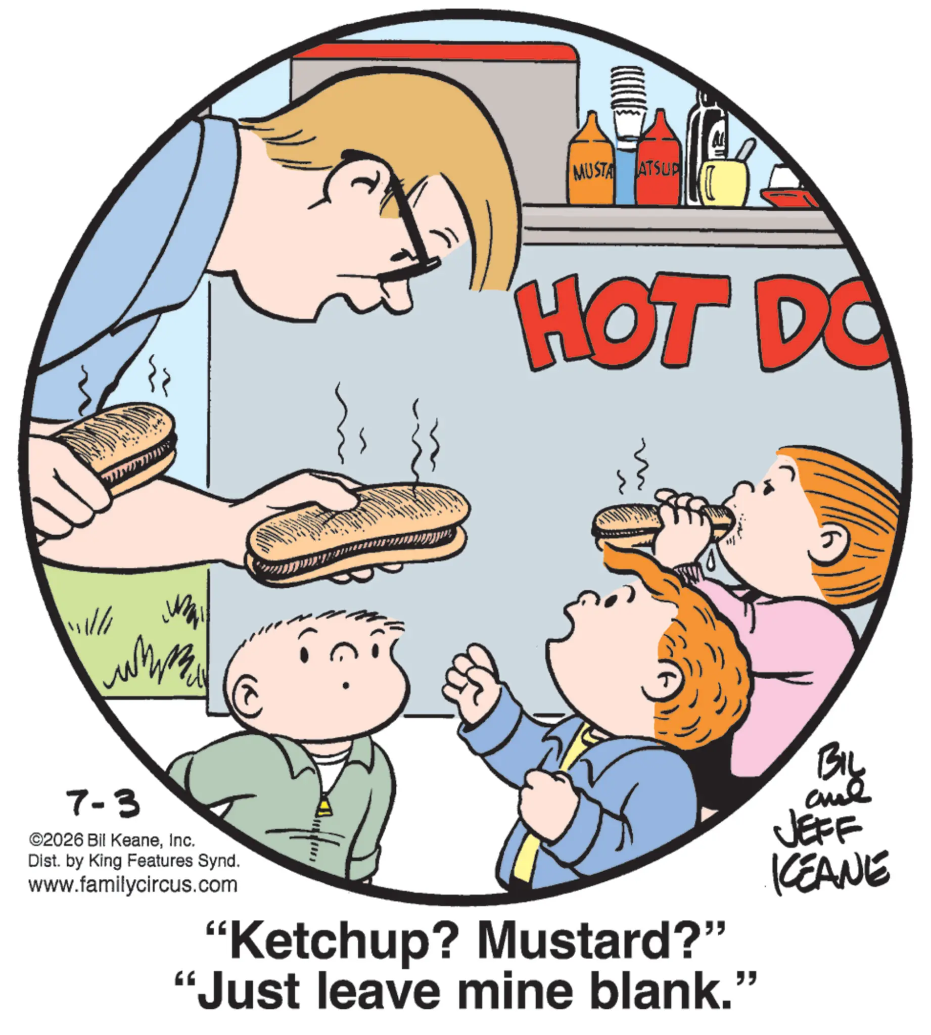 Comfort food OCR: ? MUSTA ATSUP {{ HOT DO 111//1 ???? 2 7-3 ©2026 Bil KeaneInc. Dist. by King Features Synd. www.familycircus.com "Ketchup? Mustard?" "Just leave mine blank.” BIL and JEFF KEANE ? MUSTA ATSUP { { HOT DO 111 // 1 ???? 2 7-3 © 2026 Bil KeaneInc. Dist . by King Features Synd . www.familycircus.com " Ketchup ? Mustard ? " " Just leave mine blank . ” BIL and JEFF KEANE