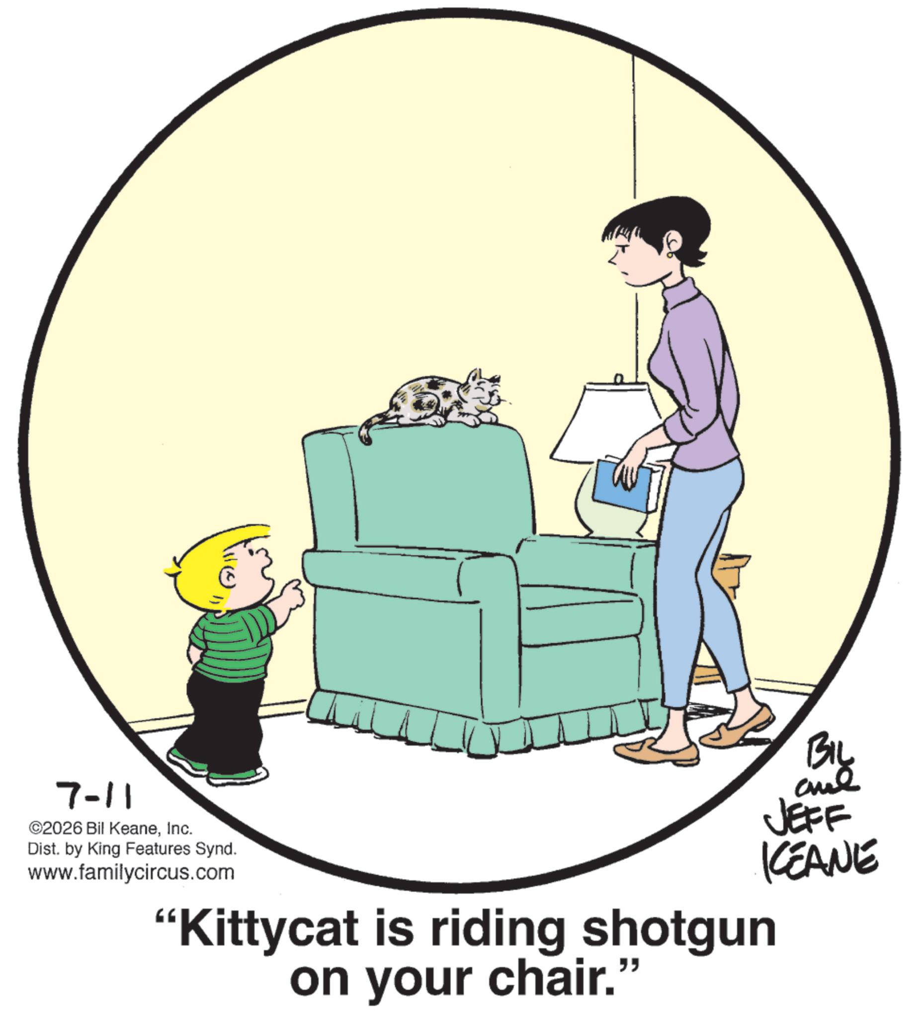 Child OCR: 7-11 ©2026 Bil KeaneInc. Dist. by King Features Synd. www.familycircus.com BIL JEFF KCEANE "Kittycat is riding shotgun on your chair." 7-11 © 2026 Bil KeaneInc. Dist . by King Features Synd . www.familycircus.com BIL JEFF KCEANE " Kittycat is riding shotgun on your chair . "
