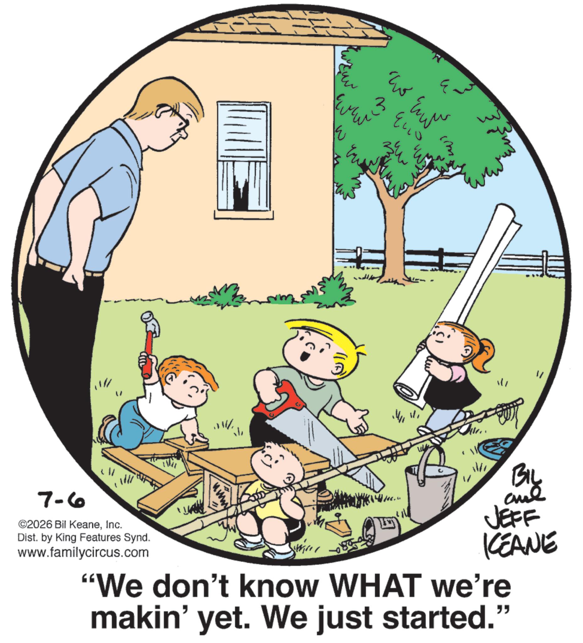 Animation OCR: ? ??? w (M. ???? ?? W ((A) ? 1/1 7-6 ©2026 Bil KeaneInc. Dist. by King Features Synd. www.familycircus.com BIL JEFF KEANE "We don't know WHAT we're makin' yet. We just started.' " ? ??? w ( M. ???? ?? W ( ( A ) ? 1/1 7-6 © 2026 Bil KeaneInc. Dist . by King Features Synd . www.familycircus.com BIL JEFF KEANE " We don't know WHAT we're makin ' yet . We just started . ' "