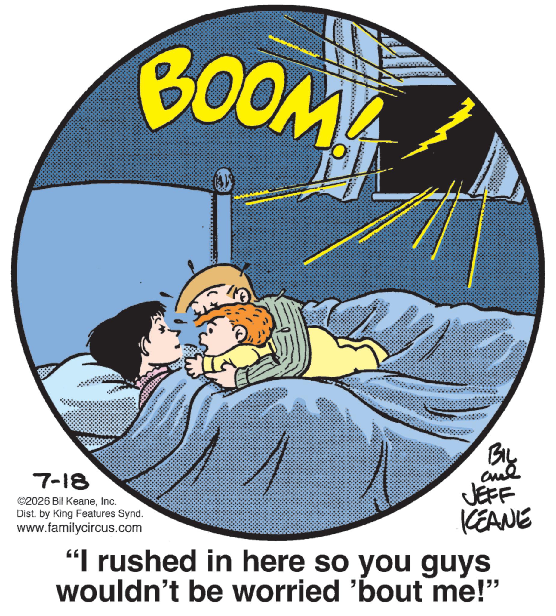 Fictional character OCR: BOOM BIL 7-18 ©2026 Bil KeaneInc. Dist. by King Features Synd. www.familycircus.com JEFF KCEANE "I rushed in here so you guys wouldn't be worried 'bout me!” BOOM BIL 7-18 © 2026 Bil KeaneInc. Dist . by King Features Synd . www.familycircus.com JEFF KCEANE " I rushed in here so you guys wouldn't be worried ' bout me ! ”