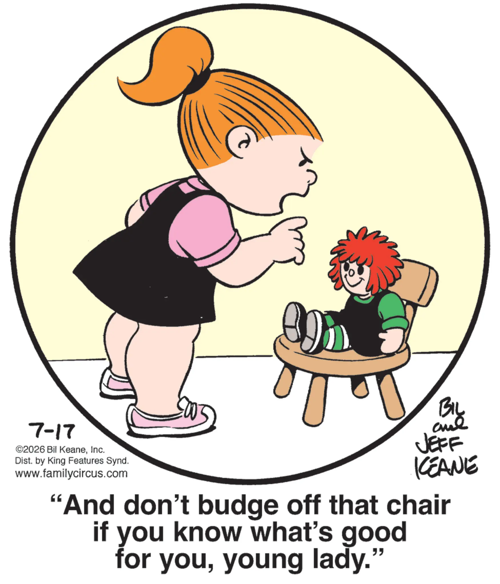 Photo caption OCR: 7-17 ©2026 Bil KeaneInc. Dist. by King Features Synd. www.familycircus.com BIL JEFF KCEANE "And don't budge off that chair if you know what's good for youyoung lady." 7-17 © 2026 Bil KeaneInc. Dist . by King Features Synd . www.familycircus.com BIL JEFF KCEANE " And don't budge off that chair if you know what's good for youyoung lady . "
