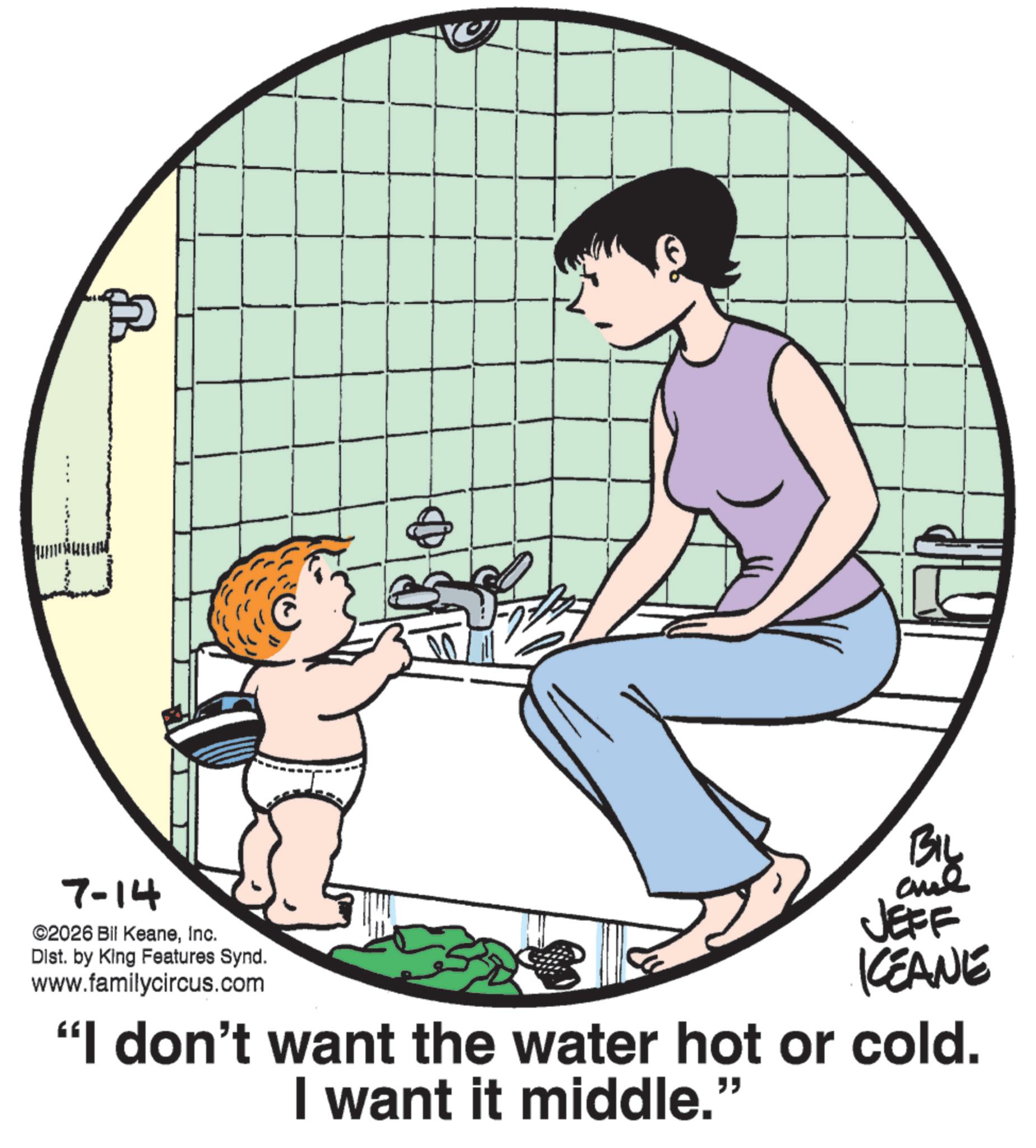 Homemaking OCR: 7-14 ©2026 Bil KeaneInc. Dist. by King Features Synd. www.familycircus.com BIL and JEFF KEANE "I don't want the water hot or cold. I want it middle." 7-14 © 2026 Bil KeaneInc. Dist . by King Features Synd . www.familycircus.com BIL and JEFF KEANE " I don't want the water hot or cold . I want it middle . "