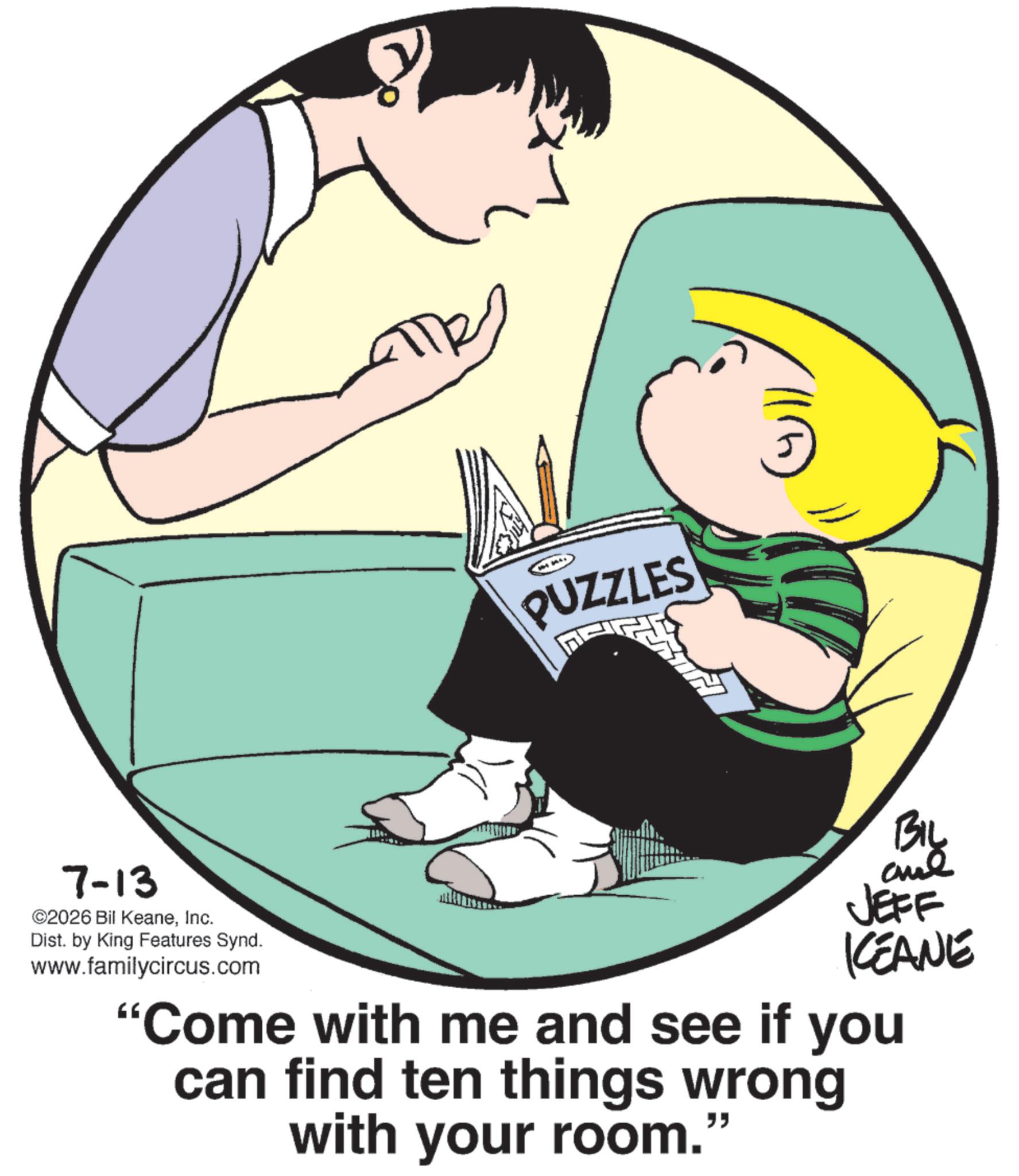 Graphics OCR: ?? ? PUZZLES 7-13 ©2026 Bil KeaneInc. Dist. by King Features Synd. www.familycircus.com BIL JEFF KEANE "Come with me and see if you can find ten things wrong with your room." ?? ? PUZZLES 7-13 © 2026 Bil KeaneInc. Dist . by King Features Synd . www.familycircus.com BIL JEFF KEANE " Come with me and see if you can find ten things wrong with your room . "