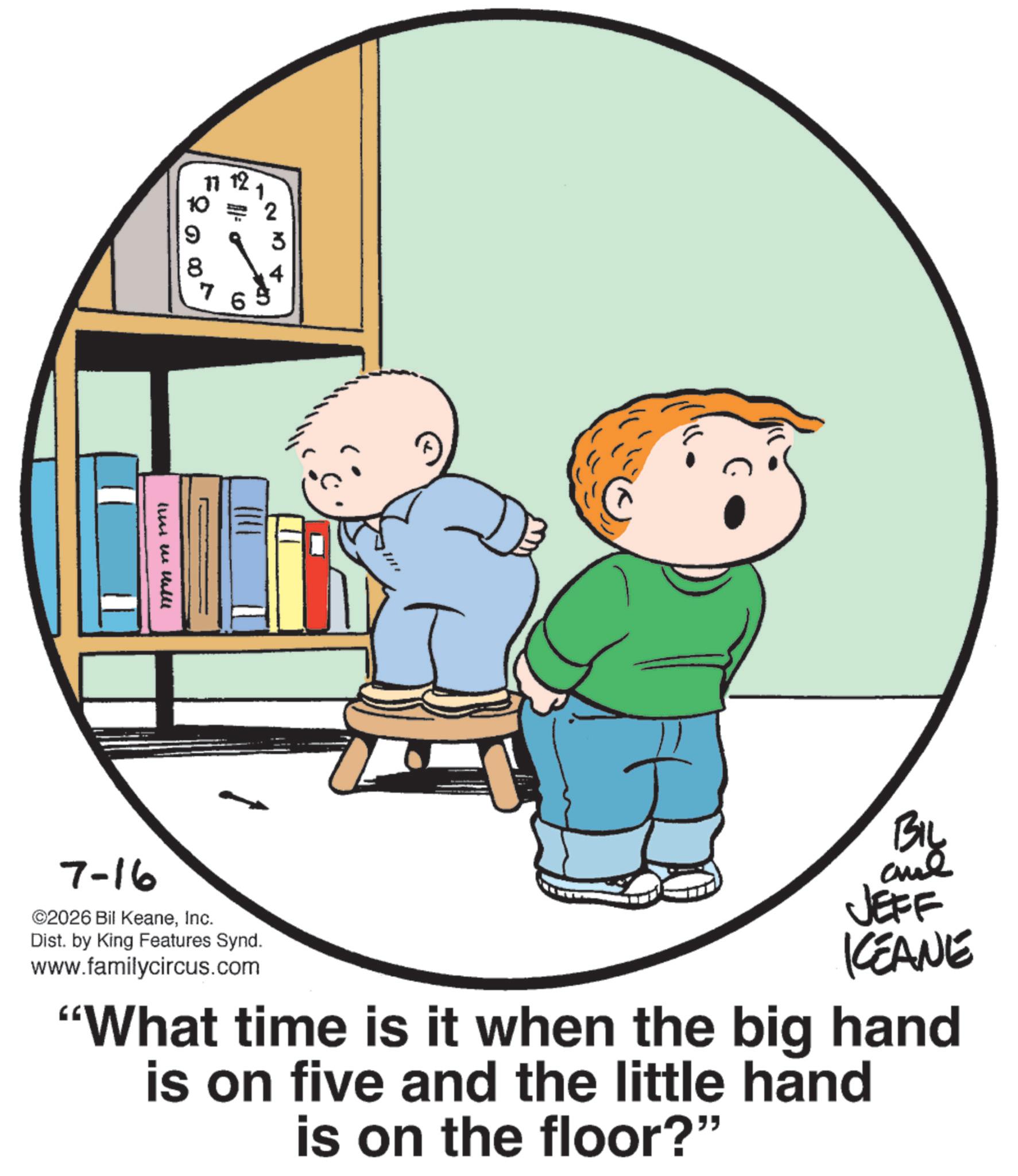 Graphics OCR: 11 12 1 10 =? 9 3 8 4 7 live will 7-16 ©2026 Bil KeaneInc. Dist. by King Features Synd. www.familycircus.com BIL JEFF KEANE "What time is it when the big hand is on five and the little hand is on the floor?" 11 12 1 10 = ? 9 3 8 4 7 live will 7-16 © 2026 Bil KeaneInc. Dist . by King Features Synd . www.familycircus.com BIL JEFF KEANE " What time is it when the big hand is on five and the little hand is on the floor ? "