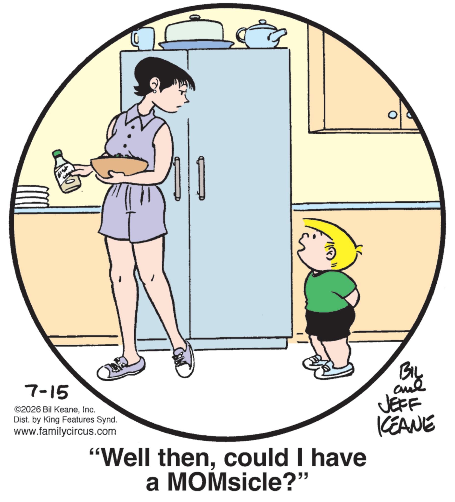 Animated cartoon OCR: 7-15 ©2026 Bil KeaneInc. Dist. by King Features Synd. www.familycircus.com "Well thencould I have a MOMsicle?" BIL JEFF KEANE 7-15 © 2026 Bil KeaneInc. Dist . by King Features Synd . www.familycircus.com " Well thencould I have a MOMsicle ? " BIL JEFF KEANE