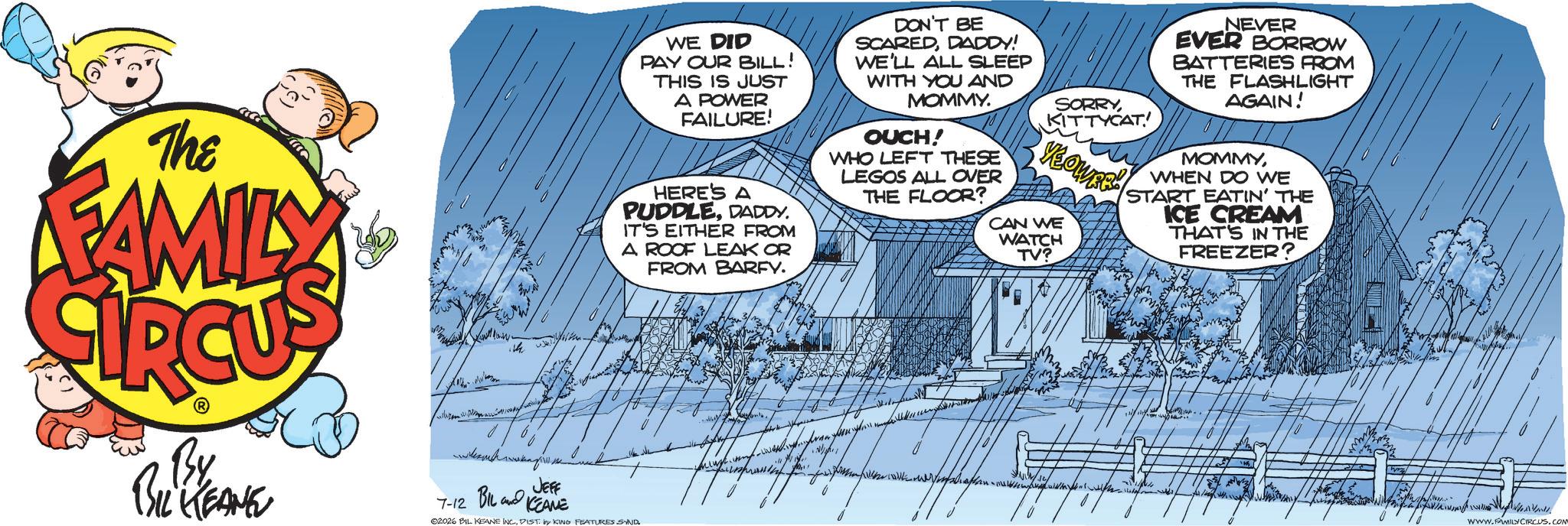 Comic book OCR: The FAMILY WE DID PAY OUR BILL! THIS IS JUST A POWER FAILURE! HERE'S A PUDDLEDADDY. IT'S EITHER FROM A ROOF LEAK OR FROM BARFY. DON'T BE SCAREDDADDY! WE'LL ALL SLEEP WITH YOU AND MOMMY. OUCH! WHO LEFT THESE LEGOS ALL OVER THE FLOOR? SORRYKITTYCAT YEOWER CAN WE WATCH TV? NEVER EVER BORROW BATTERIES FROM THE FLASHLIGHT AGAIN! MOMMYWHEN DO WE START EATIN' THE ICE CREAM THAT'S IN THE FREEZER? By BIL KEANE JEFF 7-12 BIL KEANE 02026 BIL KEANE INC.DIST by KING FEATURES SAND WWW.FAMILY CIRCUS.COM The FAMILY WE DID PAY OUR BILL ! THIS IS JUST A POWER FAILURE ! HERE'S A PUDDLEDADDY . IT'S EITHER FROM A ROOF LEAK OR FROM BARFY . DON'T BE SCAREDDADDY ! WE'LL ALL SLEEP WITH YOU AND MOMMY . OUCH ! WHO LEFT THESE LEGOS ALL OVER THE FLOOR ? SORRYKITTYCAT YEOWER CAN WE WATCH TV ? NEVER EVER BORROW BATTERIES FROM THE FLASHLIGHT AGAIN ! MOMMYWHEN DO WE START EATIN ' THE ICE CREAM THAT'S IN THE FREEZER ? By BIL KEANE JEFF 7-12 BIL KEANE 02026 BIL KEANE INC .DIST by KING FEATURES SAND WWW.FAMILY CIRCUS.COM