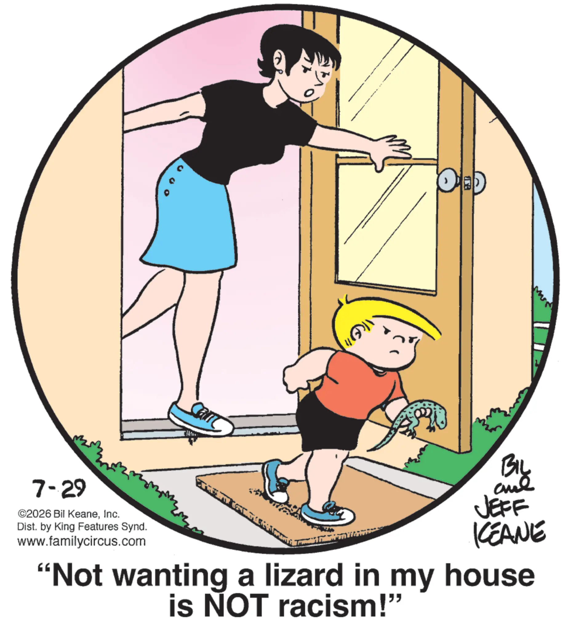 Animated cartoon OCR: 7-29 ©2026 Bil KeaneInc. Dist. by King Features Synd. www.familycircus.com BIL JEFF KEANE "Not wanting a lizard in my house is NOT racism!" 7-29 © 2026 Bil KeaneInc. Dist . by King Features Synd . www.familycircus.com BIL JEFF KEANE " Not wanting a lizard in my house is NOT racism ! "