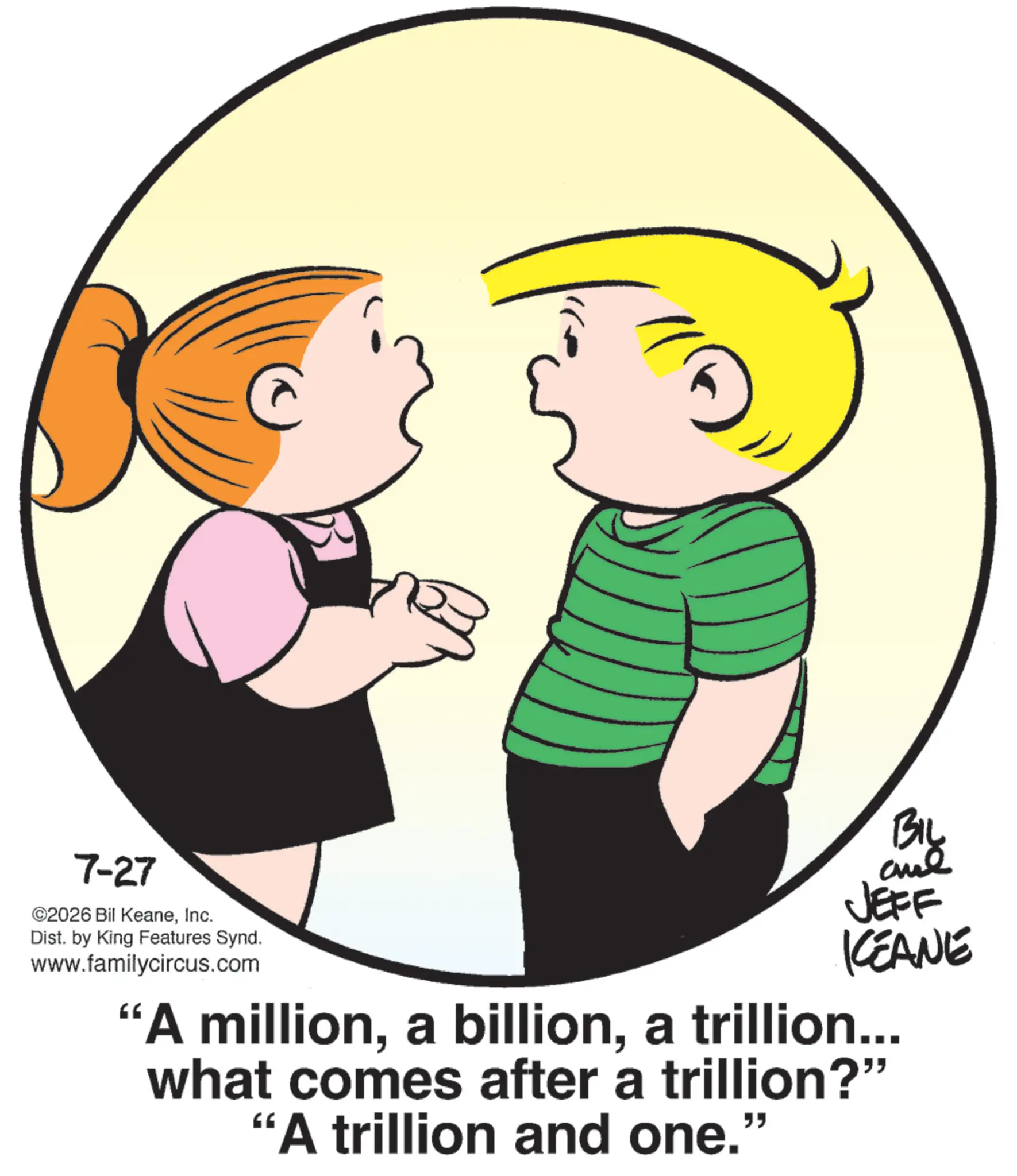 Animation OCR: 7-27 ©2026 Bil KeaneInc. Dist. by King Features Synd. www.familycircus.com BIL JEFF KCEANE "A milliona trillion... what comes after a trillion?" "A trillion and one." 7-27 © 2026 Bil KeaneInc. Dist . by King Features Synd . www.familycircus.com BIL JEFF KCEANE " A milliona billiona trillion ... what comes after a trillion ? " " A trillion and one . "