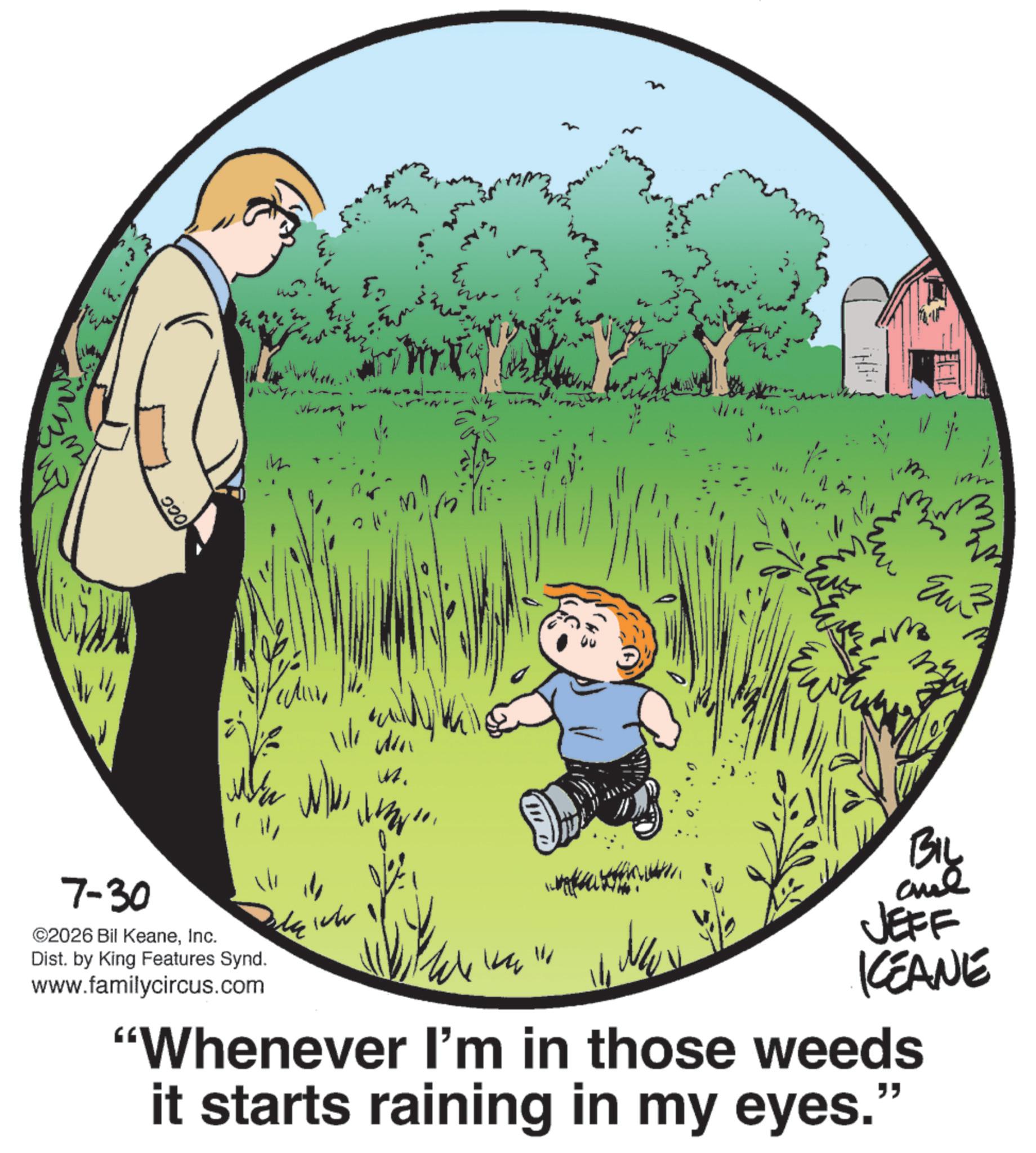 Animation OCR: OCC W 11/ Win M. imm W qui Ewh 7-30 ©2026 Bil KeaneInc. Dist. by King Features Synd. www.familycircus.com de wh JEFF KCEANE "Whenever I'm in those weeds it starts raining in my eyes." OCC W 11 / Win M. imm W qui Ewh 7-30 © 2026 Bil KeaneInc. Dist . by King Features Synd . www.familycircus.com de wh JEFF KCEANE " Whenever I'm in those weeds it starts raining in my eyes . "