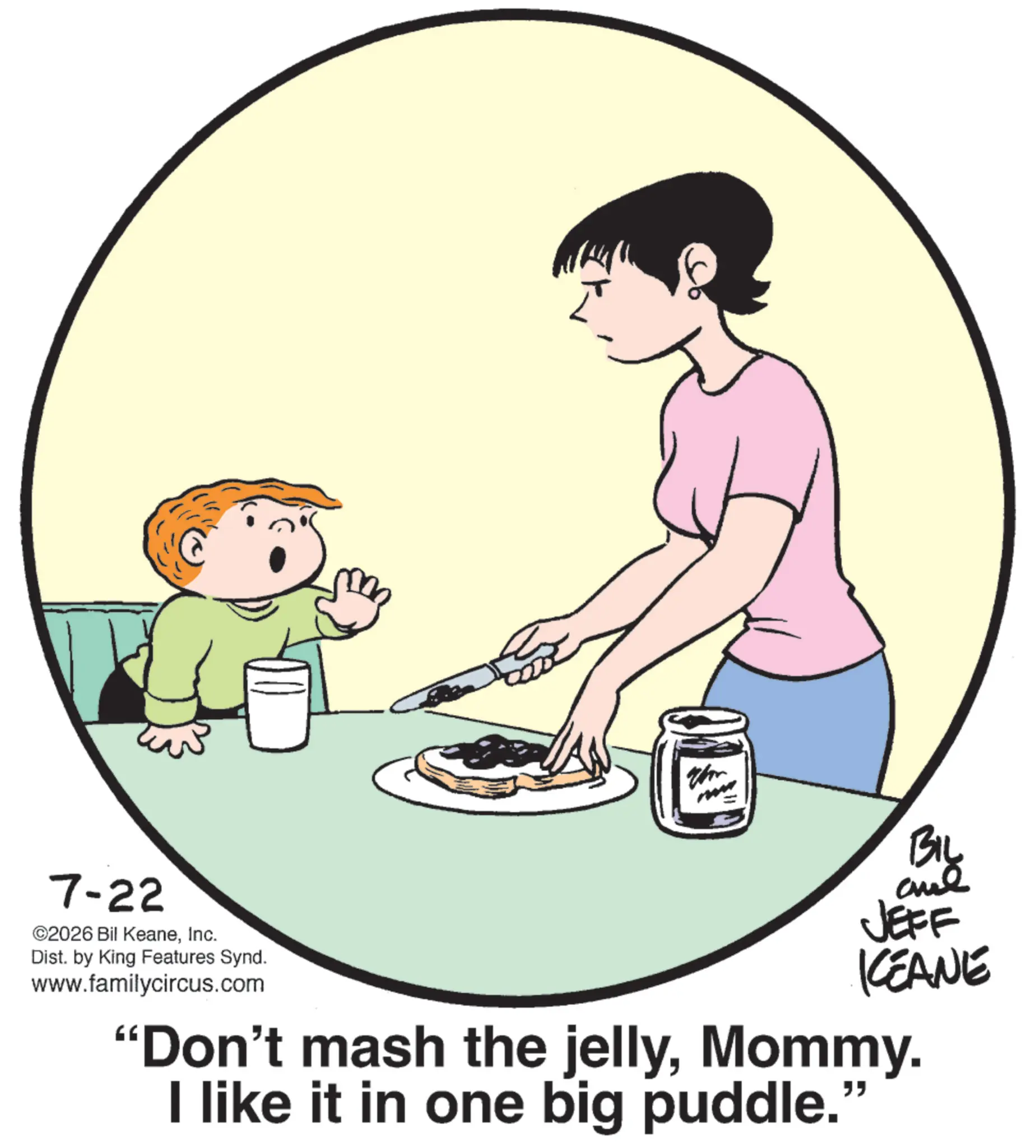 Graphics OCR: 7-22 ©2026 Bil KeaneInc. Dist. by King Features Synd. www.familycircus.com BIL JEFF KCEANE "Don't mash the jellyMommy. I like it in one big puddle." 7-22 © 2026 Bil KeaneInc. Dist . by King Features Synd . www.familycircus.com BIL JEFF KCEANE " Don't mash the jellyMommy . I like it in one big puddle . "