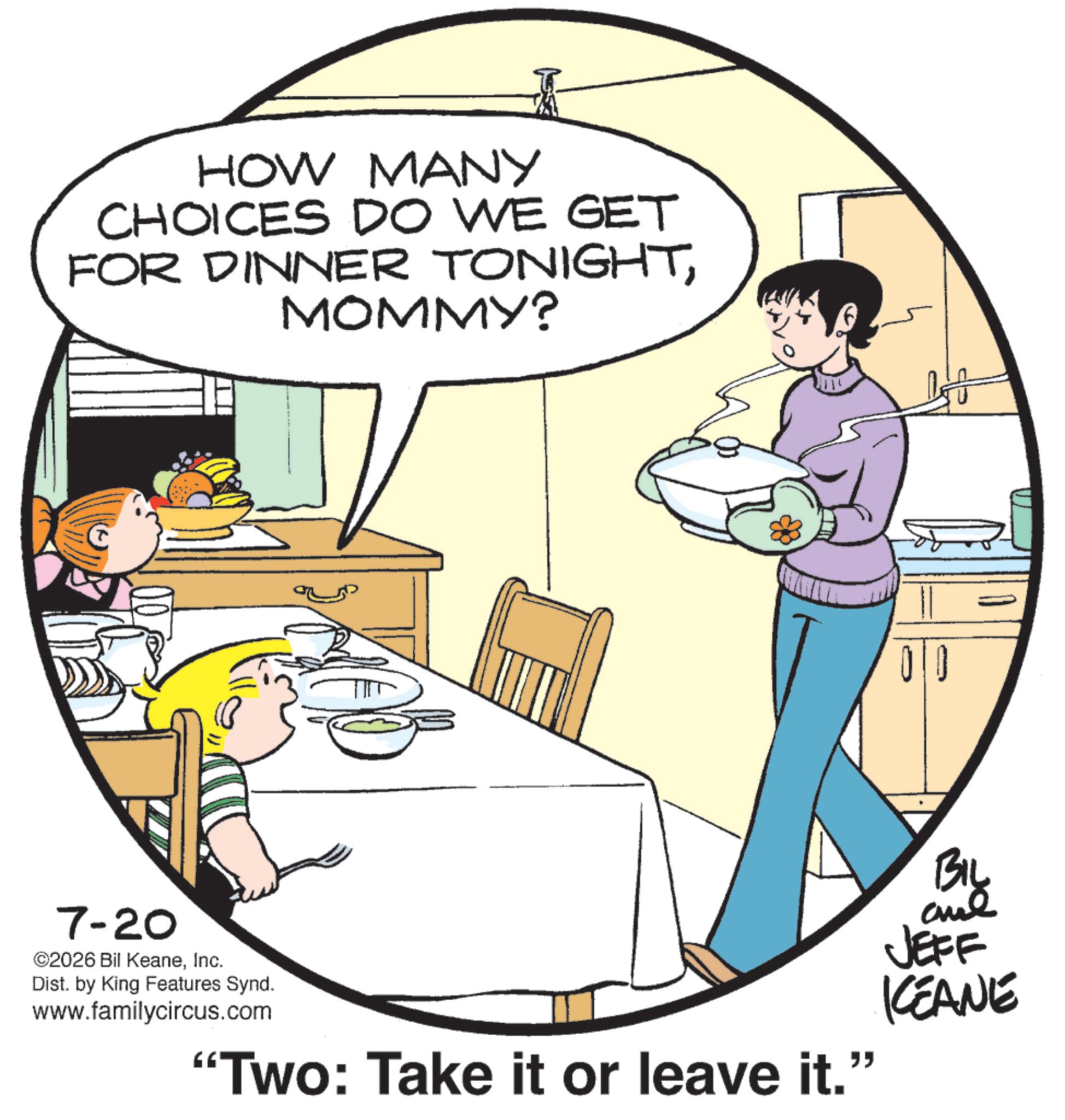 Comic book OCR: HOW MANY CHOICES DO WE GET FOR DINNER TONIGHTMOMMY? 00 7-20 ©2026 Bil KeaneInc. Dist. by King Features Synd. www.familycircus.com “Two: Take it or leave it.” ?? By and JEFF KEANE HOW MANY CHOICES DO WE GET FOR DINNER TONIGHTMOMMY ? 00 7-20 © 2026 Bil KeaneInc. Dist . by King Features Synd . www.familycircus.com “ Two : Take it or leave it . ” ?? By and JEFF KEANE