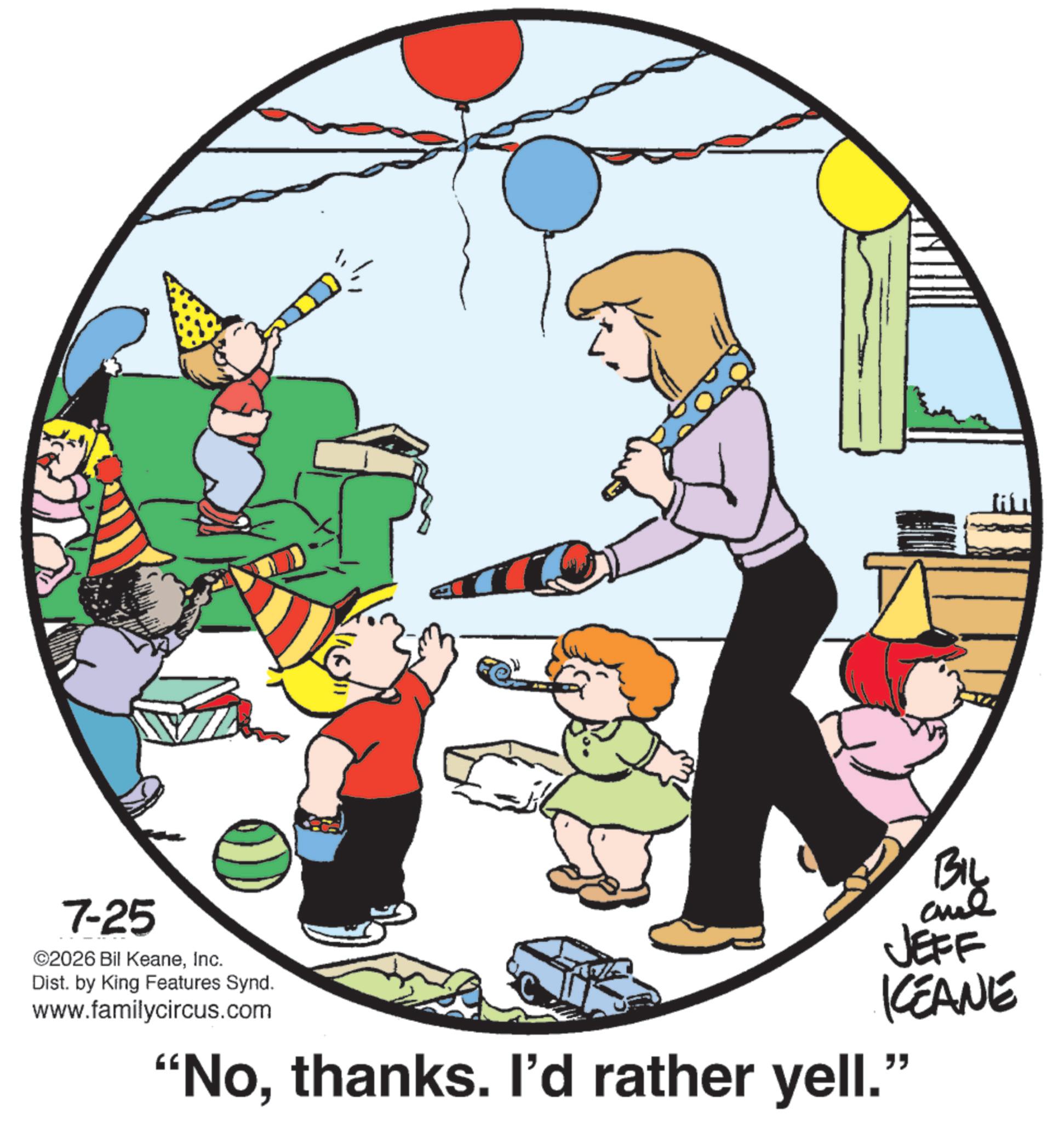 Fiction OCR: 7-25 ©2026 Bil KeaneInc. Dist. by King Features Synd. www.familycircus.com BIL al JEFF KCEANE "Nothanks. I'd rather yell." 7-25 © 2026 Bil KeaneInc. Dist . by King Features Synd . www.familycircus.com BIL al JEFF KCEANE " Nothanks . I'd rather yell . "