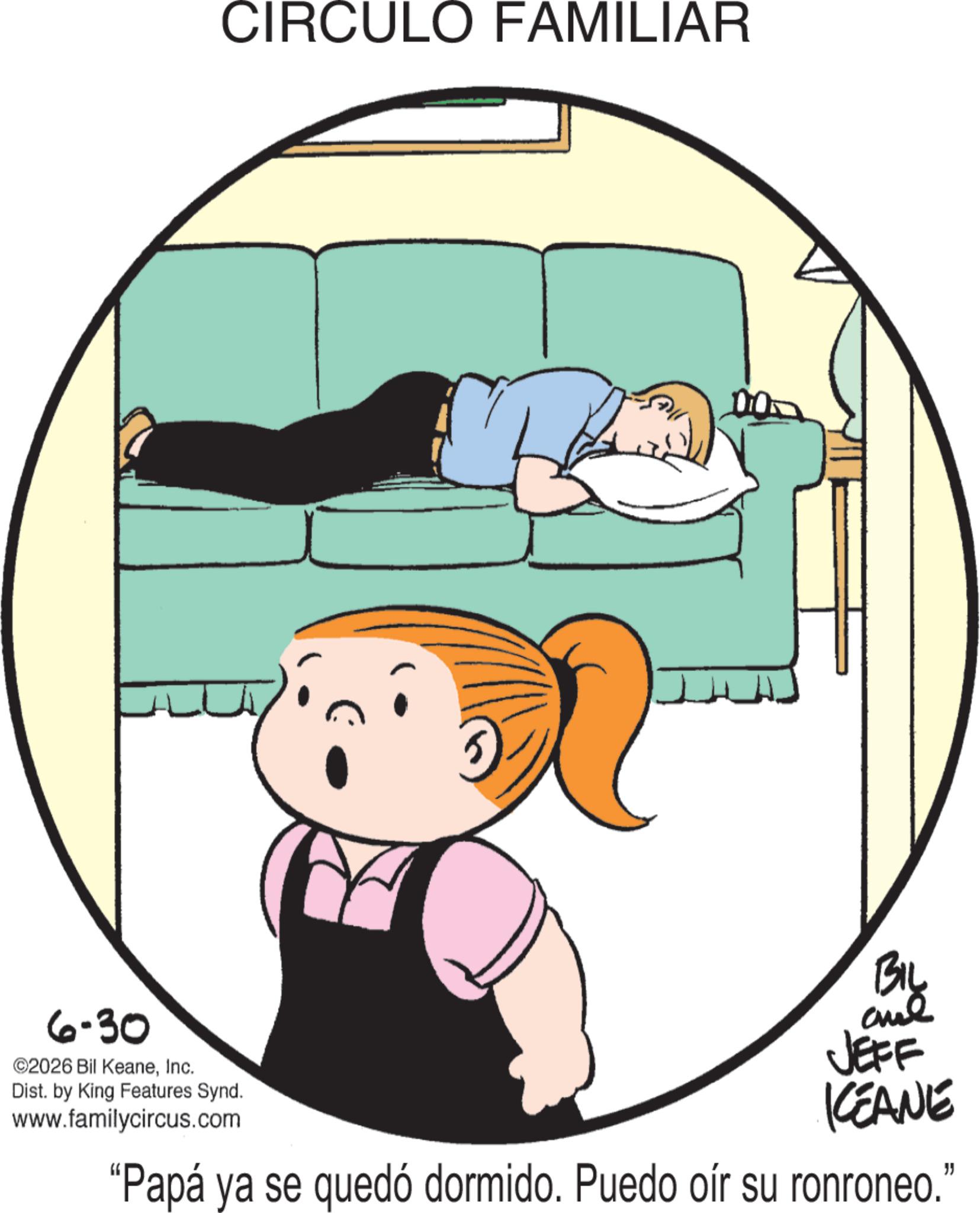 Line art OCR: CIRCULO FAMILIAR 6-30 ©2026 Bil KeaneInc. Dist. by King Features Synd. www.familycircus.com BIL and JEFF KEANE "Papá ya se quedó dormido. Puedo oír su ronroneo." CIRCULO FAMILIAR 6-30 © 2026 Bil KeaneInc. Dist . by King Features Synd . www.familycircus.com BIL and JEFF KEANE " Papá ya se quedó dormido . Puedo oír su ronroneo . "