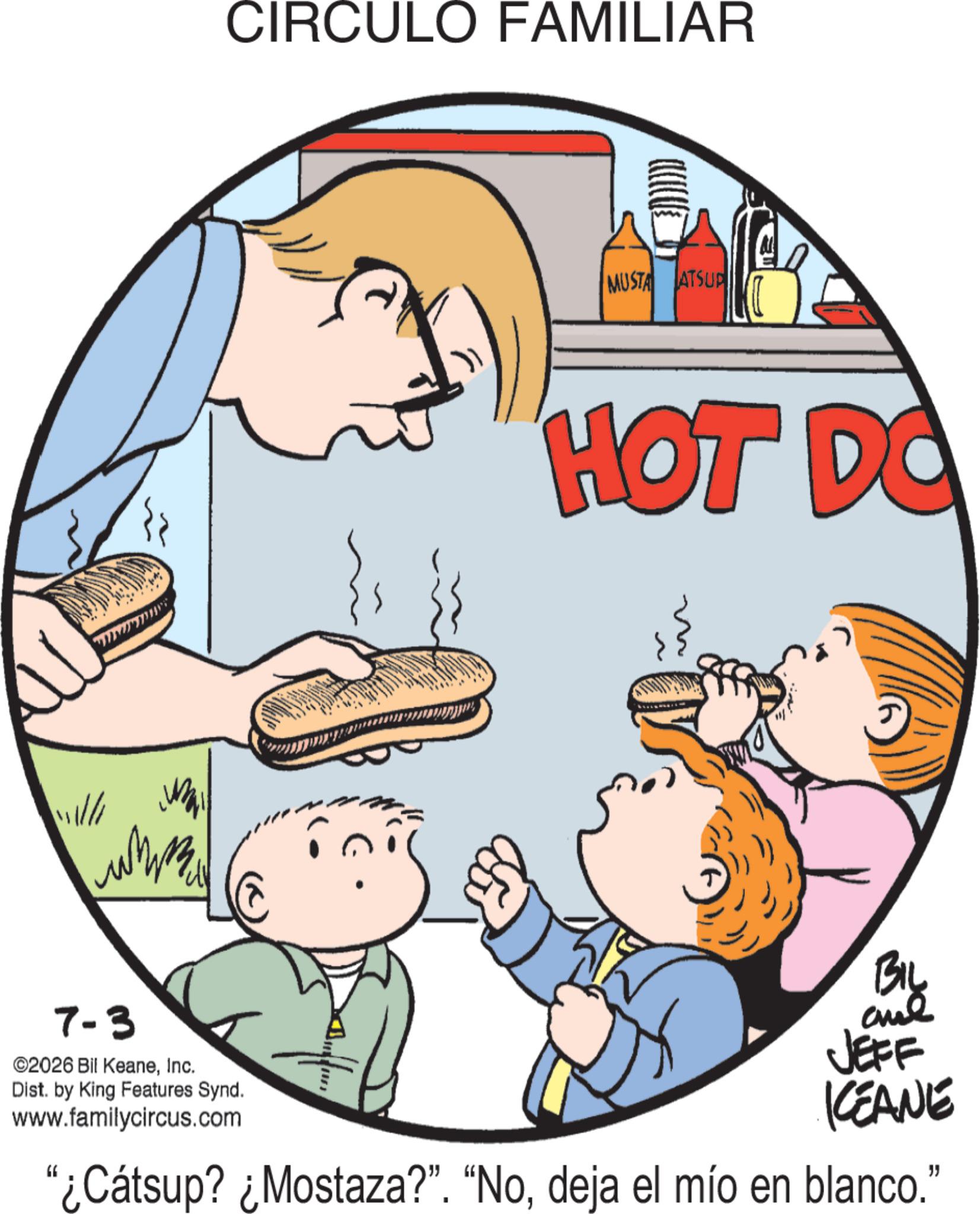 Eating OCR: CIRCULO FAMILIAR MUSTA ATSUP M HOT DO BIL 7-3 ©2026 Bil KeaneInc. Dist. by King Features Synd. www.familycircus.com JEFF KEANE "¿Cátsup? ¿Mostaza?". "Nodeja el mío en blanco." CIRCULO FAMILIAR MUSTA ATSUP M HOT DO BIL 7-3 © 2026 Bil KeaneInc. Dist . by King Features Synd . www.familycircus.com JEFF KEANE " ¿ Cátsup ? ¿ Mostaza ? " . " Nodeja el mío en blanco . "