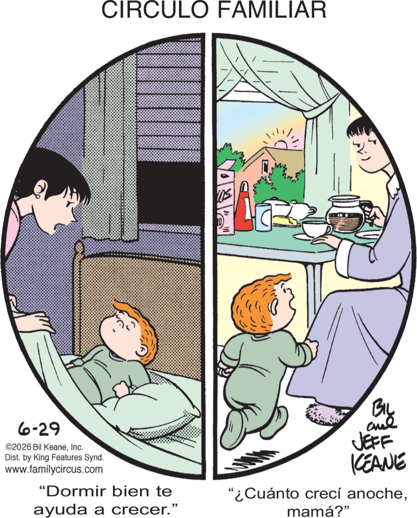 Comic book OCR: CIRCULO FAMILIAR 6-29 ©2026 Bil KeaneInc. Dist. by King Features Synd. www.familycircus.com "Dormir bien te ayuda a crecer." BIL and JEFF ICEANE "¿Cuánto crecí anochemamá?" CIRCULO FAMILIAR 6-29 © 2026 Bil KeaneInc. Dist . by King Features Synd . www.familycircus.com " Dormir bien te ayuda a crecer . " BIL and JEFF ICEANE " ¿ Cuánto crecí anochemamá ? "
