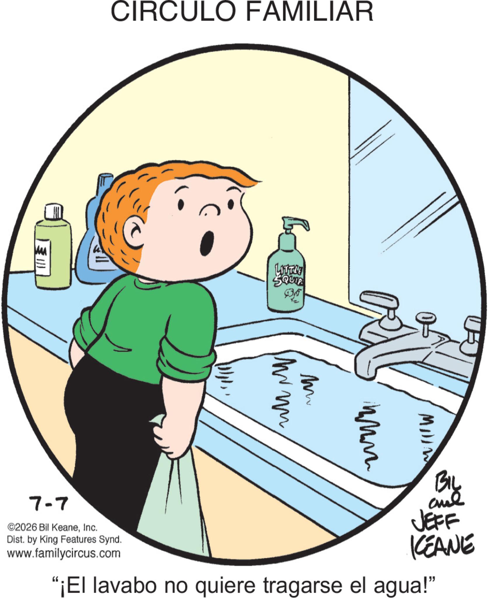 Fiction OCR: CIRCULO FAMILIAR LITTH SQUIP M MIIIW 7-7 ©2026 Bil KeaneInc. Dist. by King Features Synd. www.familycircus.com BIL and JEFF KEANE "¡El lavabo no quiere tragarse el agua!" CIRCULO FAMILIAR LITTH SQUIP M MIIIW 7-7 © 2026 Bil KeaneInc. Dist . by King Features Synd . www.familycircus.com BIL and JEFF KEANE " ¡ El lavabo no quiere tragarse el agua ! "