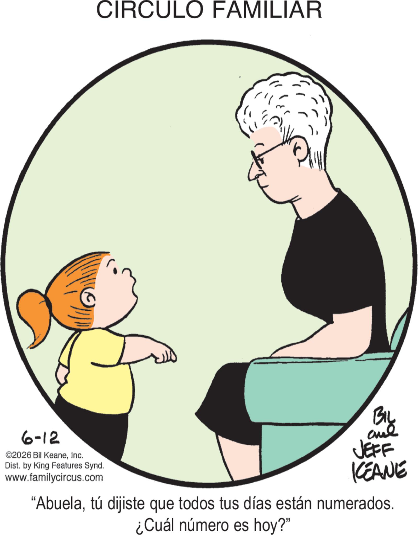 Infant OCR: CIRCULO FAMILIAR 6-12 ©2026 Bil KeaneInc. Dist. by King Features Synd. www.familycircus.com KCEANE "Abuelatú dijiste que todos tus días están numerados. ¿Cuál número es hoy?" CIRCULO FAMILIAR 6-12 © 2026 Bil KeaneInc. Dist . by King Features Synd . www.familycircus.com KCEANE " Abuelatú dijiste que todos tus días están numerados . ¿ Cuál número es hoy ? "