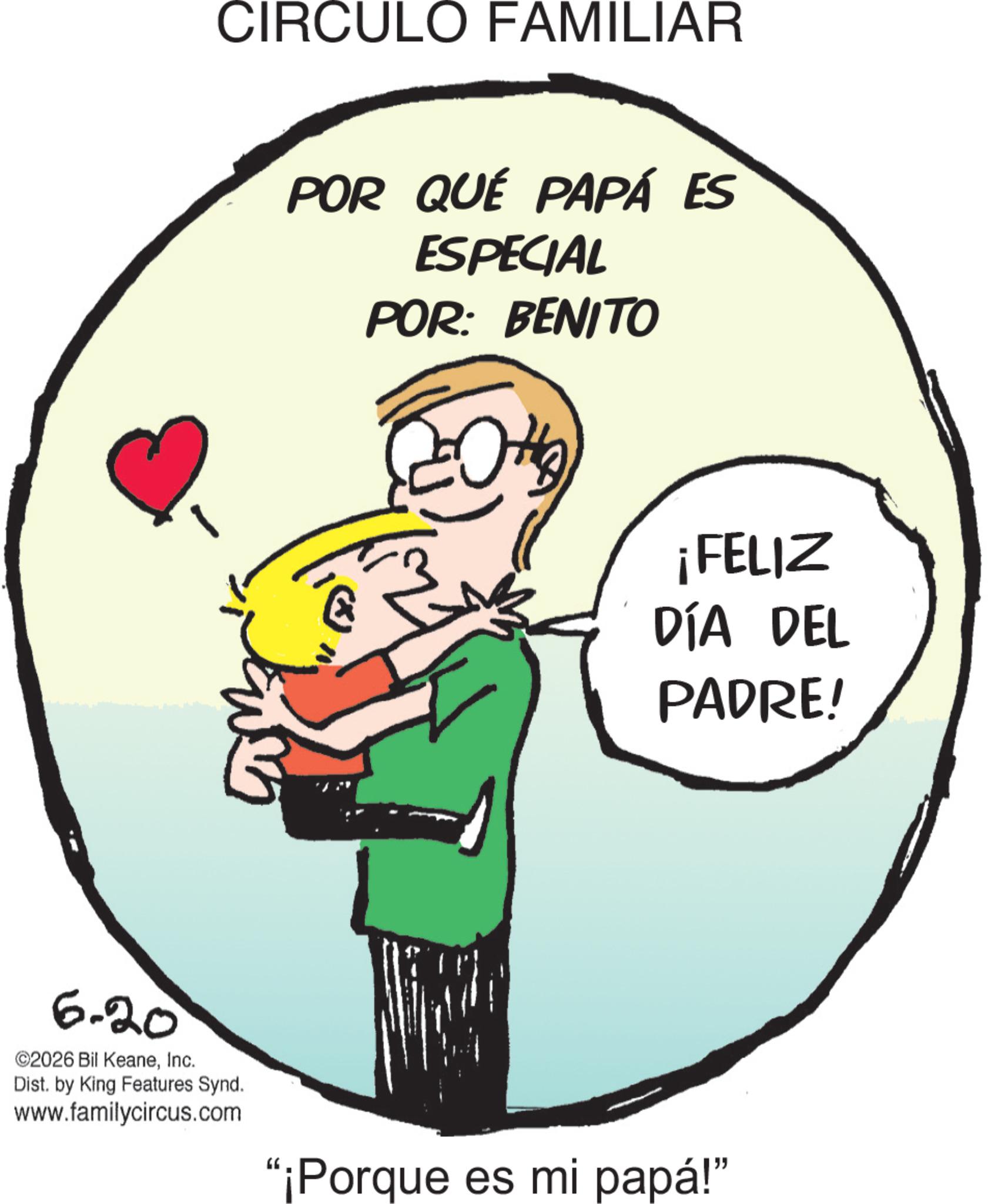 Clip art OCR: CIRCULO FAMILIAR 6.20 ©2026 Bil KeaneInc. Dist. by King Features Synd. www.familycircus.com POR QUÉ PAPÁ ES ESPECIAL POR: BENITO ?? ¡FELIZ DÍA DEL PADRE! "¡Porque es mi papá!" CIRCULO FAMILIAR 6.20 © 2026 Bil KeaneInc. Dist . by King Features Synd . www.familycircus.com POR QUÉ PAPÁ ES ESPECIAL POR : BENITO ?? ¡ FELIZ DÍA DEL PADRE ! " ¡ Porque es mi papá ! "